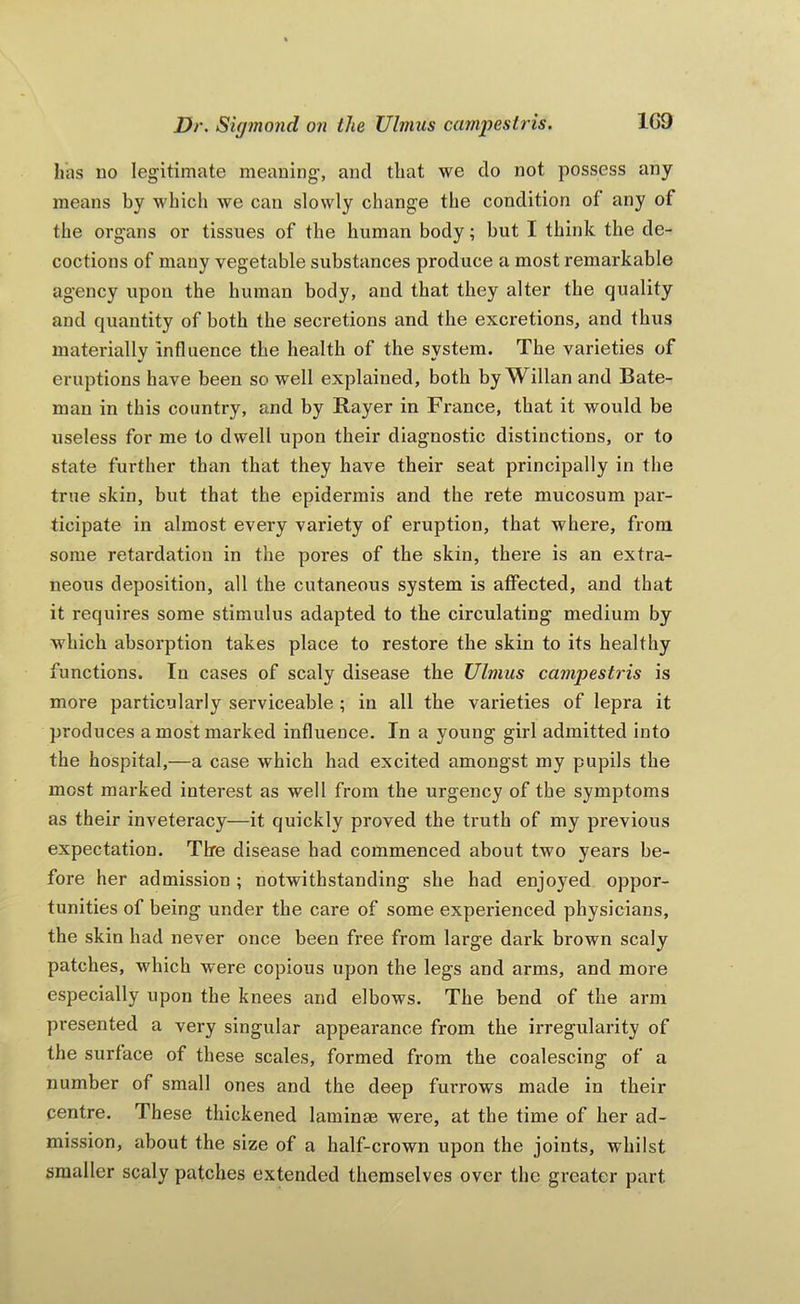 has no legitimate meaning, and that we do not possess any means by which we can slowly change the condition of any of the organs or tissues of the human body; but I think the de- coctions of many vegetable substances produce a most remarkable agency upon the human body, and that they alter the quality and quantity of both the secretions and the excx’etions, and thus materially Influence the health of the system. The varieties of eruptions have been so well explained, both by Willan and Bate- man in this country, and by Bayer in France, that it would be useless for me to dwell upon their diagnostic distinctions, or to state further than that they have their seat principally in the true skin, but that the epidermis and the rete mucosum par- ticipate in almost every variety of eruption, that where, from some retardation in the pores of the skin, there is an extra- neous deposition, all the cutaneous system is affected, and that it requires some stimulus adapted to the circulating medium by which absorption takes place to restore the skin to its healthy functions. In cases of scaly disease the Ulmus campestris is more particularly serviceable ; in all the varieties of lepra it produces a most marked influence. In a young girl admitted into the hospital,—a case which had excited amongst my pupils the most marked interest as well from the urgency of the symptoms as their inveteracy—it quickly proved the truth of my previous expectation. Tire disease had commenced about two years be- fore her admission ; notwithstanding she had enjoyed oppor- tunities of being under the care of some experienced physicians, the skin had never once been free from large dark brown scaly patches, which were copious upon the legs and arms, and more especially upon the knees and elbows. The bend of the arm presented a very singular appearance from the irregularity of the surface of these scales, formed from the coalescing of a number of small ones and the deep furrows made in their centre. These thickened laminae were, at the time of her ad- mission, about the size of a half-crown upon the joints, whilst smaller scaly patches extended themselves over the greater part