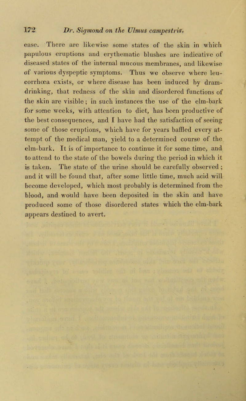 ease. There are likewise some states of the skin in which papulous eruptions and erythematic blushes are indicative of diseased states of the internal mucous membranes, and likewise of various dyspeptic symptoms. Thus we observe where leu- eorrhoea exists, or where disease has been induced by dram- drinking, that redness of the skin and disordered functions of the skin are visible; in such instances the use of the elm-bark for some weeks, with attention to diet, has been productive of the best consequences, and I have had the satisfaction of seeing some of those eruptions, which have for years baffled every at- tempt of the medical man, yield to a determined course of the elm-bark. It is of importance to continue it for some time, and to attend to the state of the bowels during the period in which it is taken. The state of the urine should be carefully observed; and it will be found that, after some little time, much acid will become developed, which most probably is determined from the blood, and would have been deposited in the skin and have produced some of those disordered states which the elm-bark appears destined to avert.
