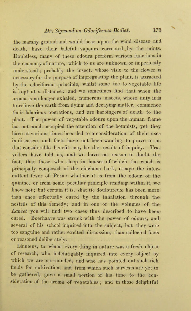 the marshy ground and -would bear upon the wind disease and death, have their baleful vapours corrected. by the mints. Doubtless, many of these odours perform various functions in the economy of nature, which to us are unknown or imperfectly understood; probably the insect, whose visit to the flower is necessary for the purpose of impregnating the plant, is attracted by the odoriferous principle, whilst some foe to vegetable life is kept at a distance : and we sometimes find that when the aroma is no longer exhaled, numerous insects, whose duty it is to relieve the earth from dying and decaying matter, commence their laborious operations, and are harbingers of death to the plant. The power of vegetable odours upon the human frame has not much occupied the attention of the botanists, yet they have at various times been led to a consideration of their uses in diseases; and facts have not been wanting to prove to us that considerable benefit may be the result of inquiry. Tra- vellers have told us, and we have no reason to doubt the fact, that those who sleep in houses of which the wood is principally composed of the cinchona bark, escape the inter- mittent fever of Peru: whether it is from the odour of the quinine, or from some peculiar principle residing within it, we know not; but certain it is, that tic douloureux has been more than once efiectually cured by the inhalation through the nostrils of this remedy; and in one of the volumes of the Lancet you will find two cases thus described to have been cured. Boerhaave was struck with the power of odours, and several of his school inquired into the subject, but they were too sanguine and rather excited discussion, than collected facts or reasoned deliberately. Linnaeus, to whom every thing in nature was a fresh object of research, who indefatigably inquired into every object by which we are surrounded, and who has pointed out such rich fields for cultivation, and from which such harvests are yet to be gathered, gave a small portion of his time to the con- sideration of the aroma of vegetables ; and in those delightful
