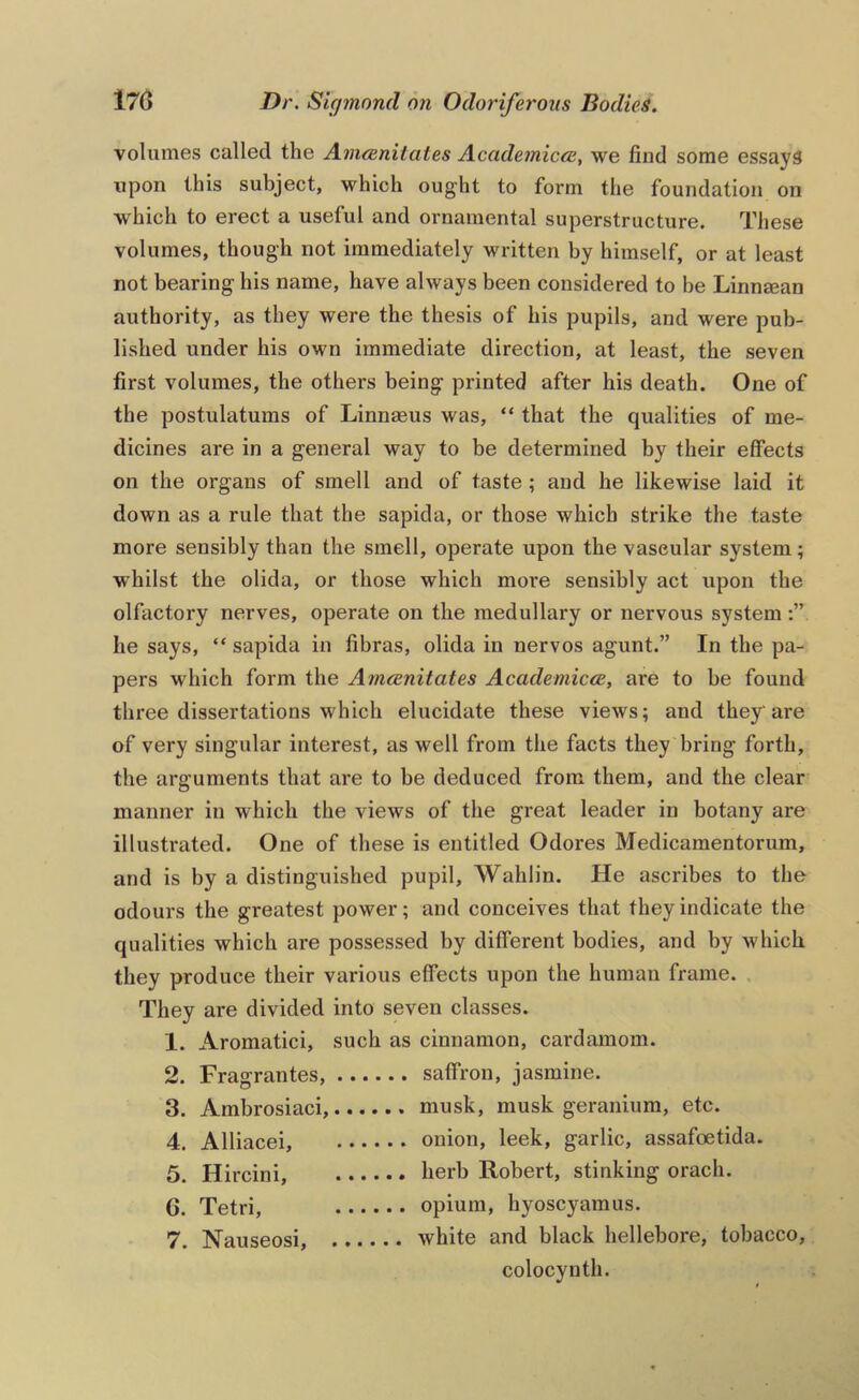 volumes called the Amceniiates Academicre, we find some essays upon this subject, which ought to form the foundation on which to erect a useful and ornamental superstructure. These volumes, though not immediately written by himself, or at least not bearing his name, have always been considered to be Linnsean authority, as they were the thesis of his pupils, and were pub- lished under his own immediate direction, at least, the seven first volumes, the others being printed after his death. One of the postulatums of Linnaeus was, “ that the qualities of me- dicines are in a general way to be determined by their effects on the organs of smell and of taste ; and he likewise laid it down as a rule that the sapida, or those which strike the taste more sensibly than the smell, operate upon the vascular system; whilst the olida, or those which more sensibly act upon the olfactory nerves, operate on the medullary or nervous system he says, “ sapida in fibras, olida in nervos agunt.” In the pa- pers which form the Amcenitates Academicce, are to be found three dissertations which elucidate these views; and they are of very singular interest, as well from the facts they bring forth, the arguments that are to be deduced from them, and the clear manner in which the views of the great leader in botany are illustrated. One of these is entitled Odores Medicamentorum, and is by a distinguished pupil, Wahlin. He ascribes to the odours the greatest power; and conceives that they indicate the qualities which are possessed by different bodies, and by which they produce their various effects upon the human frame. They are divided into seven classes. 1. Aromatici, such as cinnamon, cardamom. 2. Fragrantes, saffron, jasmine. 3. Ambrosiaci, musk, musk geranium, etc. 4. Alliacei, onion, leek, garlic, assafoetida. 5. Hircini, kerb Robert, stinking orach. 6. Tetri, opium, hyoscyamus. 7. Nauseosi, white and black hellebore, tobacco, colocynth.