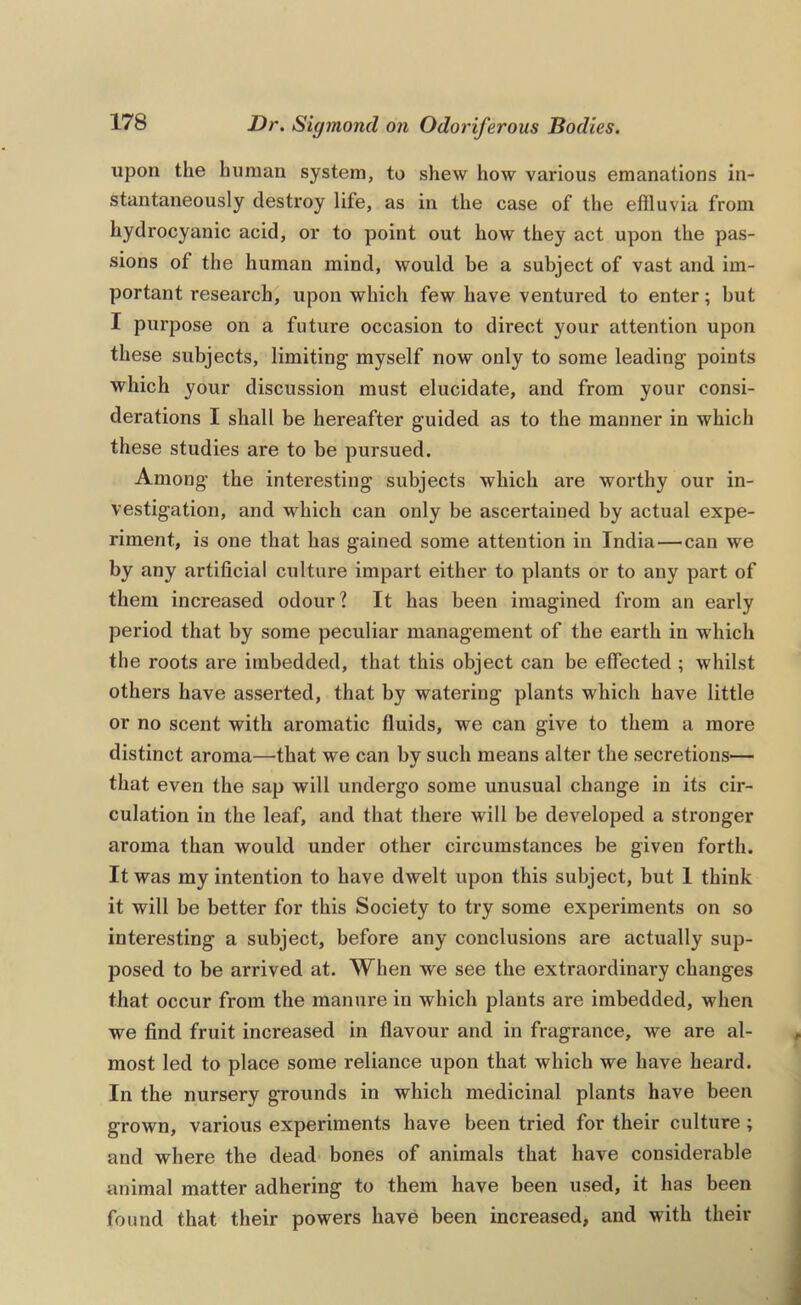 upon the human system, to shew how various emanations in- stantaneously destroy life, as in the case of the effluvia from hydrocyanic acid, or to point out how they act upon the pas- sions of the human mind, would be a subject of vast and im- portant research, upon which few have ventured to enter; but I purpose on a future occasion to direct your attention upon these subjects, limiting myself now only to some leading points which your discussion must elucidate, and from your consi- derations I shall be hereafter guided as to the manner in which these studies are to be pursued. Among the interesting subjects which are worthy our in- vestigation, and which can only be ascertained by actual expe- riment, is one that has gained some attention in India—can we by any artificial culture impart either to plants or to any part of them increased odour? It has been imagined from an early period that by some peculiar management of the earth in which the roots ai'e imbedded, that this object can be effected ; whilst others have asserted, that by watering plants which have little or no scent with aromatic fluids, we can give to them a more distinct aroma—that we can by such means alter the secretions— that even the sap will undergo some unusual change in its cir- culation in the leaf, and that there will be developed a stronger aroma than would under other circumstances be given forth. It was my intention to have dwelt upon this subject, but I think it will be better for this Society to try some experiments on so interesting a subject, before any conclusions are actually sup- posed to be arrived at. When we see the extraordinary changes that occur from the manure in which plants are imbedded, when we find fruit increased in flavour and in fragrance, we are al- most led to place some reliance upon that which we have heard. In the nursery grounds in which medicinal plants have been grown, various experiments have been tried for their culture ; and where the dead bones of animals that have considerable animal matter adhering to them have been used, it has been found that their powers have been increased, and with their