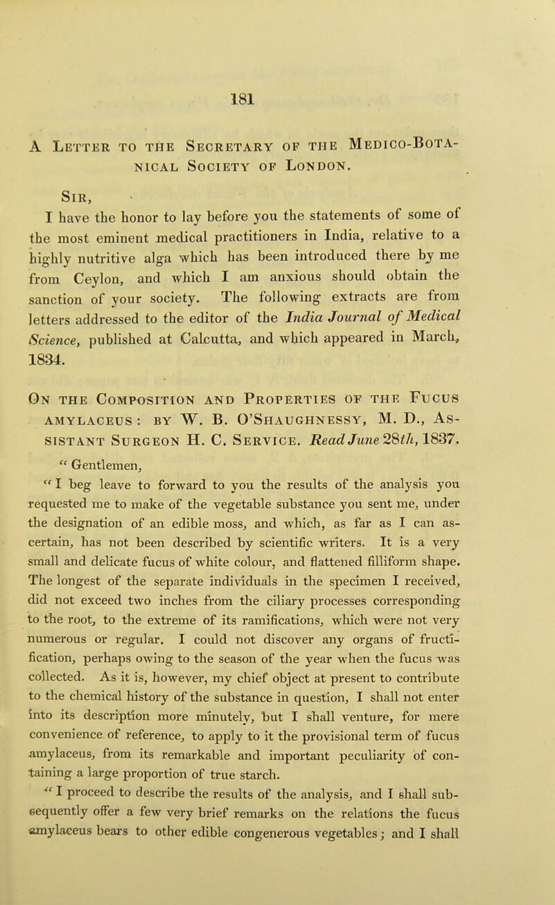 A Letter to the Secretary of the Medico-Bota- nical Society of London. Sir, I have the honor to lay before you the statements of some of the most eminent medical practitioners in India, relative to a highly nutritive alga which has been introduced there by me from Ceylon, and which I am anxious should obtain the sanction of your society. The following extracts are from letters addressed to the editor of the India Journal of Medical Science, published at Calcutta, and which appeared in March, 1834. On the Composition and Properties of the Fucus AMYLACEUS : BY W. B. O’ShAUGHNESSY, M. D., AS- SISTANT Surgeon H. C. Service. ReadJune2%th,l^'37. “ Gentlemen, I beg leave to forward to you the results of the analysis you requested me to make of the vegetable substance you sent me, under the designation of an edible moss, and Avhich, as far as I can as- certain, has not been described by scientific writers. It is a very small and delicate fucus of white colour, and flattened filliform shape. The longest of the separate individuals in the specimen I received, did not exceed two inches from the ciliary processes corresponding to the root, to the extreme of its ramifications, which were not very numerous or regular. I could not discover any organs of fructi- fication, perhaps owing to the season of the year when the fucus was collected. As it is, however, my chief object at present to contribute to the chemical history of the substance in question, I shall not enter into its description more minutely, but I shall venture, for mere convenience of reference, to apply to it the provisional term of fucus amylaceus, from its remarkable and important peculiarity of con- taining a large proportion of true starch. I proceed to describe the results of the analysis, and I shall sub- sequently offer a few very brief remarks on the relations the fucus amylaceus bears to other edible congenerous vegetables; and I shall