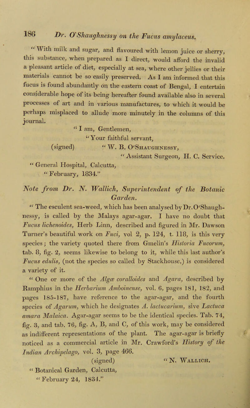 With milk and sugar, and flavoured with lemon juice or sherry, this substance, when prepared as I direct, would afford the invalid a pleasant article of diet, especially at sea, where other jellies or their materials cannot be so easily preserved. As I am informed that this fucus is found abundantly on the eastern coast of Bengal, I entertain considerable hope of its being hereafter found available also in several processes of art and in various manufactures, to which it Avould be perhaps misplaced to allude more minutely in the columns of this journal. “ I am. Gentlemen, ‘^Your faithful servant, (signed) “ W. B. 0‘Shaughnessy, “ Assistant Surgeon, H. C. Service. “ General Hospital, Calcutta, “February, 1834. Note from Dr. N. Wallich, Superintendent of the JBotanic Garden. “ The esculent sea-weed, which has been analysed by Dr. 0‘Shaugh- nessy, is called by the Malays agar-agar. I have no doubt that Fucus lichenoides, Herb Linn, described and figured in Mr. Dawson Turner’s beautiful work on Ftici, vol 2, p. 124, t. 118, is this very species; the variety quoted there from Gmelin’s Hisioria Fucorum, tab. 8, fig. 2, seems likewise to belong to it, while this last author’s Ftictis edulis, (not the species so called by Stackhouse,) is considered a variety of it. One or more of the Algce coralloides and Agara, described by Ramphius in the Herharmm Amboinense, vol. 6, pages 181, 182, and pages 185-187, have reference to the agar-agar, and the fourth species of Agarum, which he designates A. laclucarium, sive Lactuca amara Malaica. Agar-agar seems to be the identical species. Tab. 74, fig. .3, and tab. 76, fig. A, B, and C, of this work, may be considered as indifferent representations of the plant. The agar-agar is briefly noticed as a commercial article in Mr. Crawford’s History of the Indian Archipelago, vol. 3, page 466. (signed) “ Botanical Garden, Calcutta, “ February 24, 1831.” “ N. Wallicii.