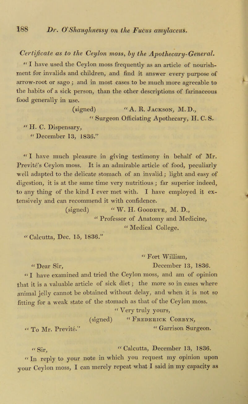 Certificate as to the Ceylon moss., by the Apothecary-General. I have used the Ceylon moss frequently as an article of nourish- ment for invalids and children, and find it answer every purpose of arrow-root or sago; and in most cases to be much more agreeable to the habits of a sick person, than the other descriptions of farinaceous food generally in use. (signed) A. R. Jackson, M.D., “ Surgeon Officiating Apothecary, H. C. S. H. C. Dispensary, December 13, 1836/' “ I have much pleasure in giving testimony in behalf of Mr. Previfo’s Ceylon moss. It is an admirable article of food, peculiarly well adapted to the delicate stomach of an invalid; light and easy of digestion, it is at the same time very nutritious ; far superior indeed, to any thing of the kind I ever met with. I have employed it ex- tensively and can recommend it with confidence. (signed) “ W. H. Goodeve, M. D,, “ Professor of Anatomy and Medicine, “ Medical College. ‘^Calcutta, Dec. 15, 1836.” Fort William, “Dear Sir, December 13, 1836. “ I have examined and tried the Ceylon moss, and am of opinion that it is a valuable article of sick diet; the more so in cases where animal jelly cannot be obtained without delay, and when it is not so fitting for a weak state of the stomach as that of the Ceylon moss. “ Very truly yours, (signed) “ Fredebick Corbyn, “ To Mr. Previte.” “ Garrison Surgeon. ce gj].^ “ Calcutta, December 13, 1836. “ In reply to your note in which you request my opinion upon your Ceylon moss, I can merely repeat what I said in my capacity as