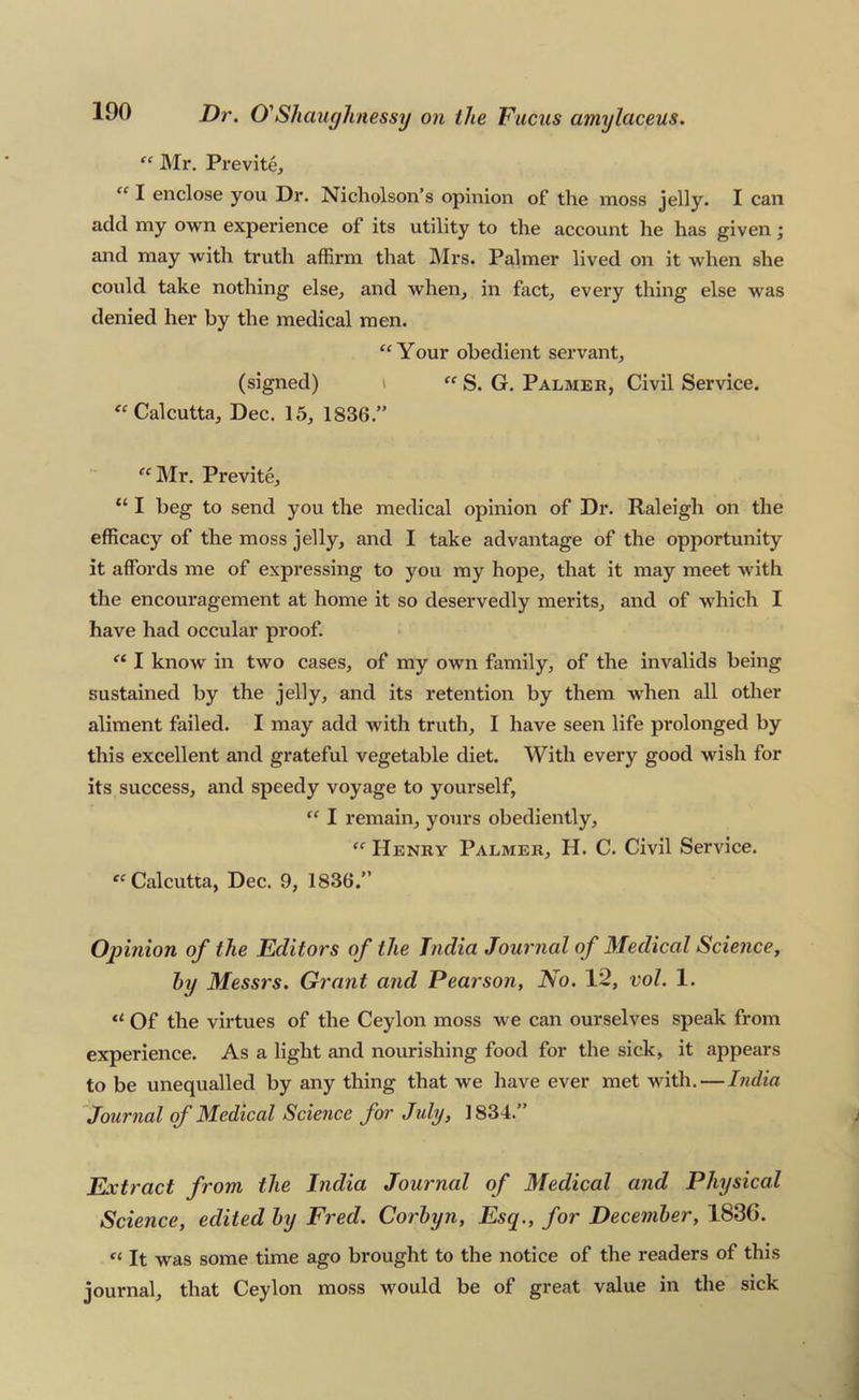 “ Mr. Previte, “ I enclose yon Dr. Nicholson’s opinion of the moss jelly. I can add my own experience of its utility to the account he has given; and may with truth affirm that ]\Irs. Palmer lived on it when she could take nothing else, and when, in fact, every thing else was denied her by the medical men. “ Your obedient servant, (signed) i  S. G. Palmer, Civil Service. Calcutta, Dec. 15, 1836.” ''Mr. Previte, “ I beg to send you the medical opinion of Dr. Raleigh on the efficacy of the moss jelly, and I take advantage of the opportunity it affords me of expressing to you my hope, that it may meet with the encouragement at home it so deservedly merits, and of which I have had occular proof.  I know in two cases, of my own family, of the invalids being sustained by the jelly, and its retention by them when all other aliment failed. I may add with truth, I have seen life prolonged by this excellent and grateful vegetable diet. With every good wish for its success, and speedy voyage to yourself,  I remain, yours obediently,  Henry Palmer, H. C. Civil Service. Calcutta, Dec. 9, 1836.” Opinion of the Editors of the India Journal of Medical Science, hy Messrs. Grant and Pearson, No. 1^, vol. 1.  Of the virtues of the Ceylon moss we can ourselves speak from experience. As a light and nourishing food for the sick, it appears to be unequalled by any thing that we have ever met with. — India Jourjial of Medical Science for July, 1834.” Extract from the India Journal of Medical and Physical Science, edited hy Fred. Corhyn, Esq., for December, 1836. It was some time ago brought to the notice of the readers of this journal, that Ceylon moss would be of great value in the sick