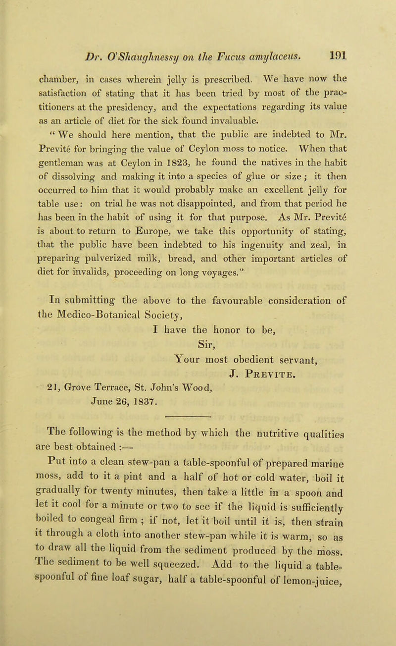 chamber, in cases wherein jelly is prescribed. We have now the satisfaction of stating that it has been tried by most of the prac- titioners at the presidency, and the expeetations regarding its value as an article of diet for the sick found invaluable. “ We should here mention, that the public are indebted to Mr. Previte for bringing the value of Ceylon moss to notice. When that gentleman was at Ceylon in 1823, he found the natives in the habit of dissolving and making it into a species of glue or size; it then occurred to him that it would probably make an exeellent jelly for table use: on trial he was not disappointed, and from that period he has been in the habit of using it for that purpose. As Mr. Previtfi is about to return to Europe, we take this opportunity of stating, that the public have been indebted to his ingenuity and zeal, in preparing pulverized milk, bread, and other important articles of diet for invalids, proceeding on long voyages.” In submitting the above to the favourable consideration of the Medico-Botanical Society, I have the honor to be, Sir, Your most obedient servant, J. Previte. 21, Grove Terrace, St. John’s Wood, June 26, 1837. The following is the method by which the nutritive qualities are best obtained :— Put into a clean stew-pan a table-spoonful of prepared marine moss, add to it a pint and a half of hot or cold water, boil it gradually for twenty minutes, then take a little in a spoon and let it cool for a minute or two to see if the liquid is sufficiently boiled to congeal firm ; if not, let it boil until it is, then strain it through a cloth into another stew-pan while it is warm, so as to draw all the liquid from the sediment produced by the moss. The sediment to be well squeezed. Add to the liquid a table- spoonful of fine loaf sugar, half a table-spoonful of lemon-juice,