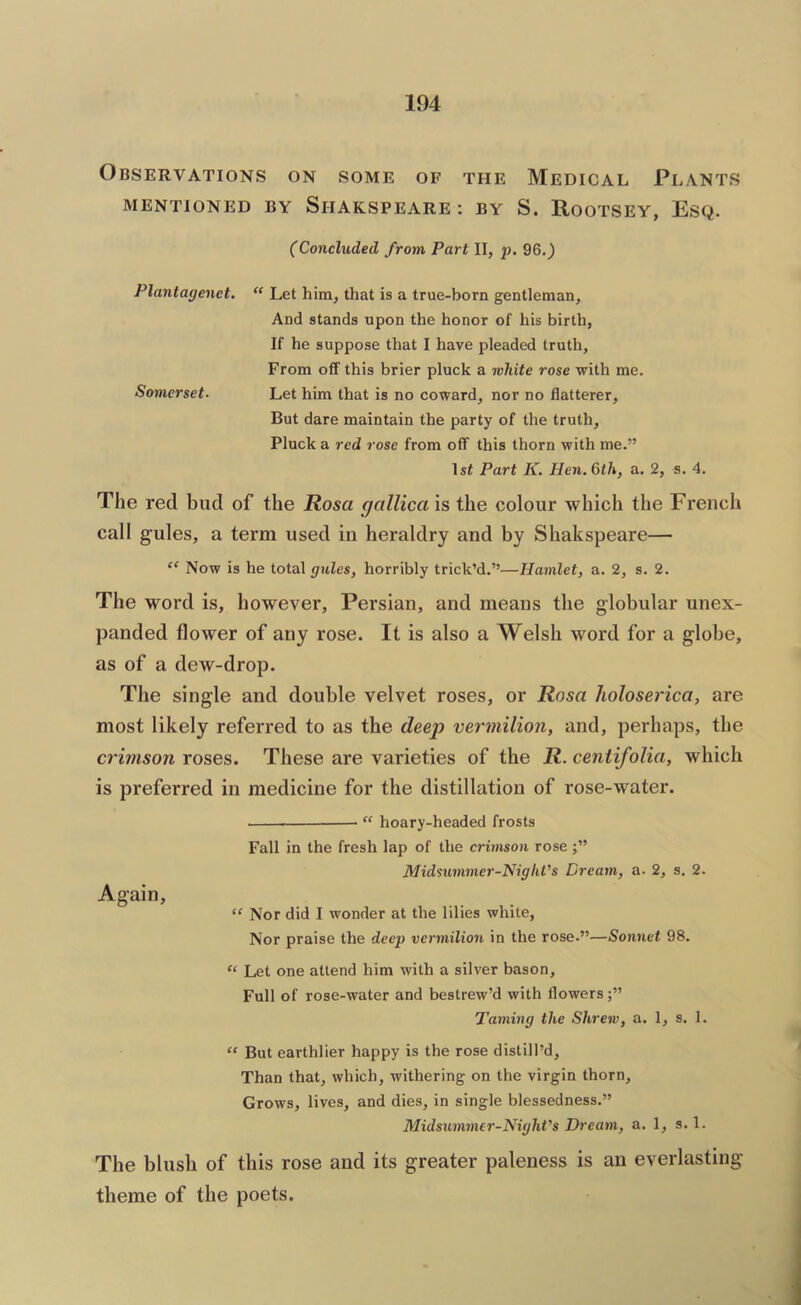 Observations on some of the Medical Plants MENTIONED BY SlIAKSPEARE : BY S. ROOTSEY, ESQ. (Concluded from Part II, j)- 96.) Plantagenet. “ Let him, that is a true-born gentleman. And stands upon the honor of his birth, If he suppose that I have pleaded truth. From off this brier pluck a white rose with me. So7nerset. Let him that is no coward, nor no flatterer. But dare maintain the party of the truth. Pluck a red rose from off this thorn with me.” 1st Part K. Hen. 6th, a. 2, s. 4. The red bud of the Rosa gallica is the colour which the French call gules, a term used in heraldry and by Shakspeare— “ Now is he total gules, horribly trick’d.”—Hamlet, a. 2, s. 2. The word is, however, Persian, and means the globular unex- panded flower of any rose. It is also a Welsh word for a globe, as of a dew-drop. The single and double velvet roses, or Rosa holoserica, are most likely referred to as the deep vermilion, and, perhaps, the crimson roses. These are varieties of the R. centifolia, which is preferred in medicine for the distillation of rose-water. “ hoary-headed frosts Fall in the fresh lap of the crimson rose Midsummer-Night's Dream, a. 2, s. 2. Again, “ Nor did I wonder at the lilies white. Nor praise the deep vermilion in the rose.”—Sonnet 98. “ Let one attend him with a silver bason. Full of rose-water and bestrew’d with flowers Taming the Shrew, a. 1, s. 1. “ But earthlier happy is the rose distill’d. Than that, which, withering on the virgin thorn. Grows, lives, and dies, in single blessedness.” Midsximmer-Night's Dream, a. 1, s. 1. The blush of this rose and its greater paleness is an everlasting- theme of the poets.