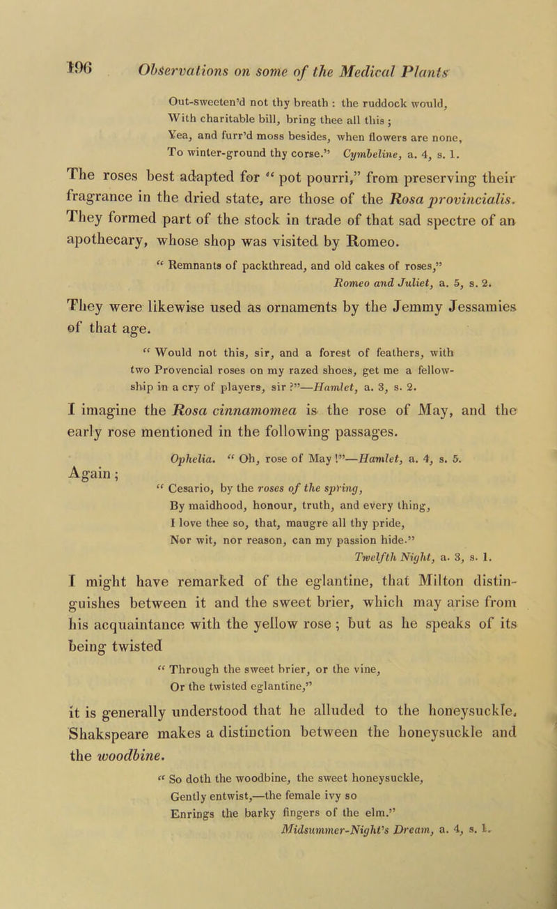 Out-swceten’d not thy breath : the ruddock would, With charitable bill, bring thee all this ; Yea, and furr’d moss besides, when flowers are none. To winter-ground thy corse.” Cymheline, a. 4, s. 1. The roses best adapted for “ pot pourri,” from preserving their fragrance in the dried state, are those of the Rosa provincialis. They formed part of the stock in trade of that sad spectre of an apothecary, whose shop was visited by Romeo. “ Remnants of packthread, and old cakes of roses,” liomeo and Juliet, a. 5, s. 2. Tlicy were likewise used as ornaments by the Jemmy Jessamies of that age. “ Would not this, sir, and a forest of feathers, with two Provencial roses on my razed shoes, get me a fellow- ship in a cry of players, sir ?”—Hamlet, a. 3, s. 2. I imagine the Rosa cinnamomea is the rose of May, and the early rose mentioned in the following passages. Ophelia. “ Oh, rose of May!”—Hamlet, a. 4, s. 5. Again; “ Cesario, by the roses of the spring. By maidhood, honour, truth, and every thing, I love thee so, that, maugre all thy pride, Nor wit, nor reason, can my passion hide.” Twelfth Night, a. 3, s. 1. I might have remarked of the eglantine, that Milton distin- guishes between it and the sweet brier, which may arise from his acquaintance with the yellow rose ; but as he speaks of its being twisted “ Through the sweet brier, or the vine. Or the twisted eglantine,” it is generally understood that he alluded to the honeysuckle, Shakspeare makes a distinction between the honeysuckle and the woodbine. “ So doth the woodbine, the sweet honeysuckle. Gently entwist,—the female ivy so Enrings the barky fingers of the elm.”