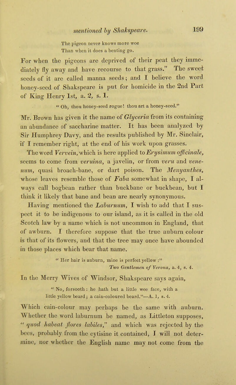 The pigeon never knows more woe Than when it does a benting go. For when the pigeons are deprived of their peat they imme- diately fly away and have recourse to that grass.” The sweet seeds of it are called manna seeds; and I believe the word honey-seed of Shakspeare is put for homicide in the 2nd Part of King Henry 1st, a. 2, s. 1. “Oh, thou honey-seed rogue! thou art a honey-seed.” Mr. Brown has given it the name of Glycerin from its containing an abundance of saccharine matter. It has been analyzed by Sir Humphrey Davy, and the results published by Mr. Sinclair, if I remember right, at the end of his work upon grasses. The word Fcrnem, which is here applied io Erysimum officinale, seems to come from veruina, a javelin, or from veru and vene- num, quasi broach-bane, or dart poison. The Menyanthes, whose leaves resemble those of Faba somewhat in shape, I al- ways call bogbean rather than buckbane or buckbean, but I think it likely that bane and bean are nearly synonymous. Having mentioned the Laburnum, I wish to add that I sus- pect it to be indigenous to our island, as it is called in the old Scotch law by a name which is not uncommon in England, that of awburn. I therefore suppose that the true auburn colour is that of its flowers, and that the tree may once have abounded in those places which bear that name. “ Her hair is auburn, mine is perfect yellow Two Gentlemen of Verona, a. 4, s. 4. In the Merry Wives of Windsor, Shakspeare says again, “ No, forsooth: he hath but a little wee face, with a little yellow beard j a cain-coloured beard.”—A. 1, s. 4. Which cain-colour may perhaps be the same with auburn. Whether the word laburnum be named, as Littleton supposes, “ quod habeat Jlores labiles,” and which was rejected by the bees, probably from the cytisine it contained, I will not deter- mine, nor whether the English name may not come from the