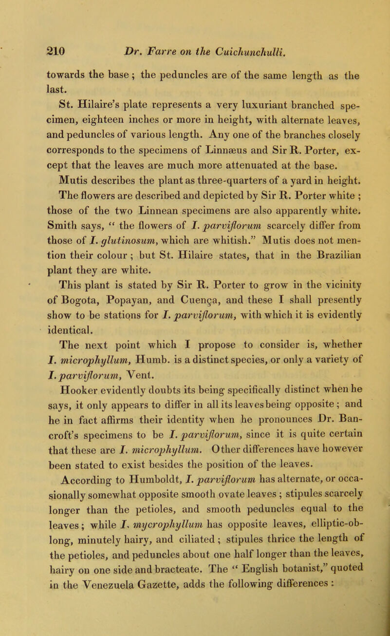towards the base ; the peduncles are of the same length as the last. St. Hilaire’s plate represents a very luxuriant branched spe- cimen, eighteen inches or more in height, with alternate leaves, and peduncles of various length. Any one of the branches closely corresponds to the specimens of Linnaeus and Sir R. Porter, ex- cept that the leaves are much more attenuated at the base. Mutis describes the plant as three-quarters of a yard in height. The flowers are described and depicted by Sir R. Porter white ; those of the two Linnean specimens are also apparently white. Smith says, “ the flowers of J. parvijlorum scarcely differ from those of I. glutinosum, which are whitish.” Mutis does not men- tion their colour ; but St. Hilaire states, that in the Brazilian plant they are white. This plant is stated by Sir R. Porter to grow in the vicinity of Bogota, Popayan, and Cuenga, and these I shall presently show to be stations for J. parvijlorum, with which it is evidently identical. The next point which I propose to consider is, whether I. microphyllum, Humb. is a distinct species, or only a variety of J. parvijlorum, Vent. Hooker evidently doubts its being specifically distinct when he says, it only appears to differ in all its leaves being opposite; and he in fact affirms their identity when he pronounces Hr. Ban- croft’s specimens to be I. j)arvijlorum, since it is quite certain that these are I. microphyllum. Other differences have however been stated to exist besides the position of the leaves. According to Humboldt, I. parvijlorum has alternate, or occa- sionally somewhat opposite smooth ovate leaves; stipules scarcely longer than the petioles, and smooth peduncles equal to the leaves; while I. mycrophyllum has opposite leaves, elliptic-ob- long, minutely hairy, and ciliated; stipules thrice the length of the petioles, and peduncles about one half longer than the leaves, hairy on one side and bracteate. The “ English botanist, quoted in the Venezuela Gazette, adds the following differences :