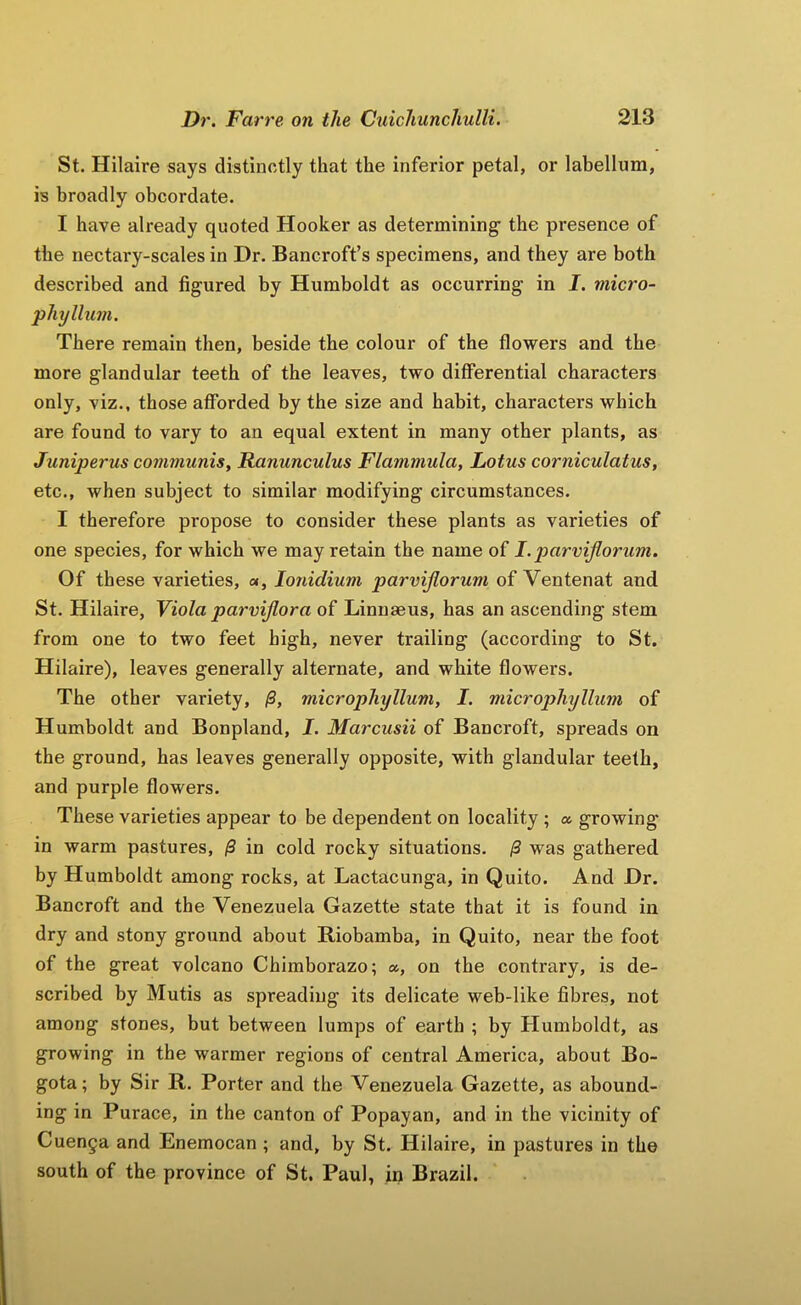 St. Hilaire says distinctly that the inferior petal, or labellum, is broadly obcordate. I have already quoted Hooker as determining the presence of the nectary-scales in Dr. Bancroft’s specimens, and they are both described and figured by Humboldt as occurring in I. micro- phyllum. There remain then, beside the colour of the flowers and the more glandular teeth of the leaves, two differential characters only, viz., those afforded by the size and habit, characters which are found to vary to an equal extent in many other plants, as Juniperus communis. Ranunculus Flammula, Lotus corniculatus, etc., when subject to similar modifying circumstances. I therefore propose to consider these plants as varieties of one species, for which we may retain the name of I.p>arviJlorum. Of these varieties, «, lonidium parvijlorum of Ventenat and St. Hilaire, Yiola parmjlora of Linnaeus, has an ascending stem from one to two feet high, never trailing (according to St. Hilaire), leaves generally alternate, and white flowers. The other variety, /S, microphyllum, I. microphyllum of Humboldt and Bonpland, I. Marcusii of Bancroft, spreads on the ground, has leaves generally opposite, with glandular teeth, and purple flowers. These varieties appear to be dependent on locality; a growing in warm pastures, ^ in cold rocky situations. /3 was gathered by Humboldt among rocks, at Lactacunga, in Quito. And Dr. Bancroft and the Venezuela Gazette state that it is found in dry and stony ground about Riobamba, in Quito, near the foot of the great volcano Chimborazo; a, on the contrary, is de- scribed by Mutis as spreading its delicate web-like fibres, not among stones, but between lumps of earth ; by Humboldt, as growing in the warmer regions of central America, about Bo- gota ; by Sir R. Porter and the Venezuela Gazette, as abound- ing in Purace, in the canton of Popayan, and in the vicinity of Cuen§a and Enemocan ; and, by St. Hilaire, in pastures in the south of the province of St. Paul, in Brazil.