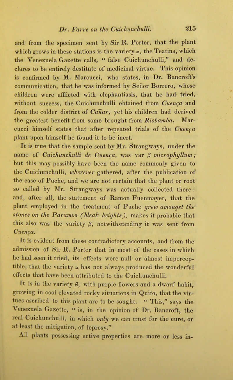 and from the specimen sent by Sir R. Porter, that the plant which grows in these stations is the variety », the Teatina, which the Venezuela Gazette calls, “ false Cuichunchulli,” and de- clares to be entirely destitnte of medicinal virtue. This opinion is confirmed by M. Marcucci, who states, in Dr. Bancroft’s communication, that he was informed by Senor Borrero, whose children were aflQicted with elephantiasis, that he had tried, without success, the Cuichunchulli obtained from Cuenga and from the colder district of Cdhar, yet his children had derived the greatest benefit from some brought from Riohamha. Mar- cucci himself states that after repeated trials of the Cuenca plant upon himself he found it to be inert. It is true that the sample sent by Mr. Strangways, under the name of Cuichunchulli de Cuenc^a, was var /3 microphyllum; but this may possibly have been the name commonly given to the Cuichunchulli, wherever gathered, after the publication of the case of Puche, and we are not certain that the plant or root so called by Mr. Strangways was actually collected there: and, after all, the statement of Ramon Fuenmayer, that the plant employed in the treatment of Puche grew amongst the stones on the Paramos (bleak heights), makes it probable that this also was the variety /3, notwithstanding it was sent from Cuenca. It is evident from these contradictory accounts, and from the admission of Sir R. Porter that in most of the cases in which he had seen it tried, its effects were null or almost impercep- tible, that the variety a has not always produced the wonderful effects that have been attributed to the Cuichunchulli. It is in the variety /3, with purple flowers and a dwarf habit, growing in cool elevated rocky situations in Quito, that the vir- tues ascribed to this plant are to be sought. “ This,” says the Venezuela Gazette, “ is, in the opinion of Dr. Bancroft, the real Cuichunchulli, in which only we can trust for the cure, or at least the mitigation, of leprosy.” All plants possessing active properties are more or less in-