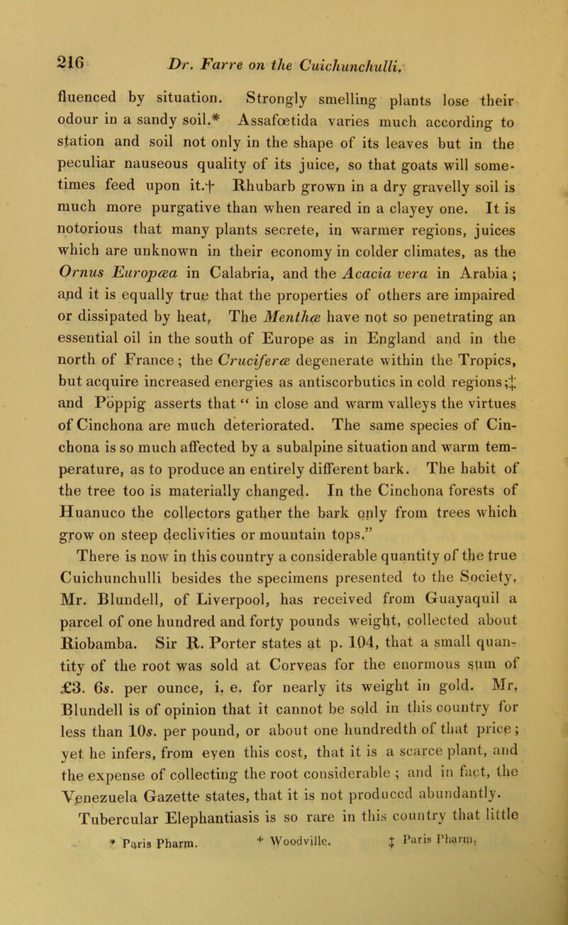 fluenced by situation. Strongly smelling plants lose their odour in a sandy soil,* Assafoetida varies much according to station and soil not only in the shape of its leaves but in the peculiar nauseous quality of its juice, so that goats will some- times feed upon it-i* Rhubarb grown in a dry gravelly soil is much more purgative than when reared in a clayey one. It is notorious that many plants secrete, in warmer regions, juices which are unknown in their economy in colder climates, as the Ornus Europcea in Calabria, and the Acacia vera in Arabia; apd it is equally true that the properties of others are impaired or dissipated by heat, The Mentha have not so penetrating an essential oil in the south of Europe as in England and in the north of France ; the Cruciferce degenerate within the Tropics, but acquire increased energies as antiscorbutics in cold regions and Pbppig asserts that “ in close and warm valleys the virtues of Cinchona are much deteriorated. The same species of Cin- chona is so much affected by a subalpine situation and warm tem- perature, as to produce an entirely different bark. The habit of the tree too is materially changed. In the Cinchona forests of Huanuco the collectors gather the bark only from trees which grow on steep declivities or mountain tops,” There is now in this country a considerable quantity of tlje true Cuichunchulli besides the specimens presented to the Society, Mr. Blundell, of Liverpool, has received from Guayaquil a parcel of one hundred and forty pounds weight, collected about Riobamba. Sir R. Porter states at p. 104, that a small quaiiT tity of the root was sold at Corveas for the enormous ^um of £3. 6s. per ounce, i, e. for nearly its weight in gold. Mr, Blundell is of opinion that it cannot be sold in this country for less than 10s. per pound, or about one hundredth of that price ; yet he infers, from even this cost, that it is a scarce plant, and the expense of collecting the root considerable ; and in fact, the Venezuela Gazette states, that it is not produced abundantly. Tubercular Elephantiasis is so rare in this country that little * P4ris Pharm. Woodville. ^ Paris Pharui,