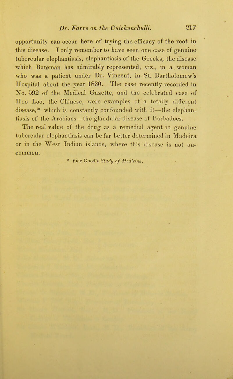 opportunity can occur here of trying the efficacy of the root in this disease. I only remember to have seen one case of genuine tubercular elephantiasis, elephantiasis of the Greeks, the disease which Bateman has admirably represented, viz., in a woman who was a patient under Dr. Vincent, in St, Bartholomew’s Hospital about the year 1830, The case recently recorded in No. 592 of the Medical Gazette, and the celebrated case of Hoo Loo, the Chinese, were examples of a totally different disease,* which is constantly confounded with it—the elephan- tiasis of the Arabians—the glandular disease of Barbadoes. The real value of the drug as a remedial agent in genuine tubercular elephantiasis can be far better determined in Madeira or in the West Indian islands, where this disease is not un- common. * Vi'ie Good’s Study nf Medicine,
