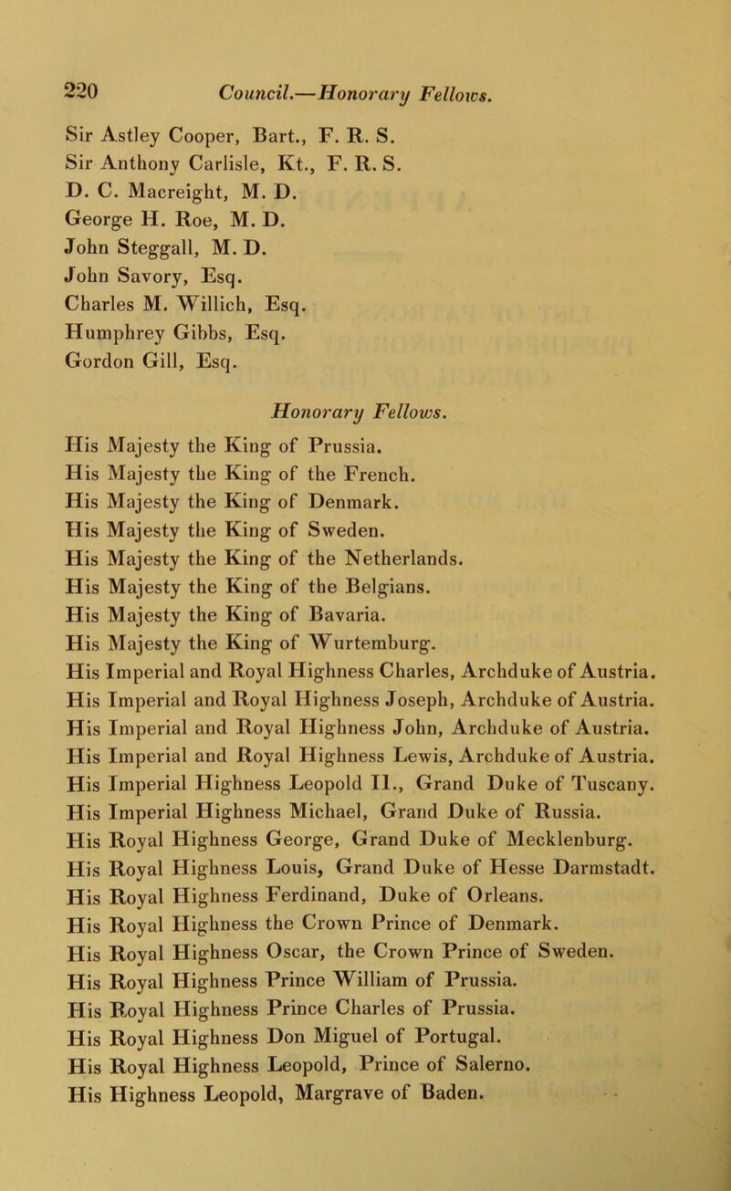 Council.—Honorary Fellows. Sir Astley Cooper, Bart., F. R. S. Sir Anthony Carlisle, Kt., F. R. S. D. C. Macreight, M. D. George H. Roe, M. D. John Steggall, M. D. John Savory, Esq. Charles M. Willich, Esq. Humphrey Gibbs, Esq. Gordon Gill, Esq. Honorary Fellows. His Majesty the King of Prussia. His Majesty the King of the French. His Majesty the King of Denmark. His Majesty the King of Sweden. His Majesty the King of the Netherlands. His Majesty the King of the Belgians. His Majesty the King of Bavaria. His Majesty the King of Wurtemburg. His Imperial and Royal Highness Charles, Archduke of Austria. His Imperial and Royal Highness Joseph, Archduke of Austria. His Imperial and Royal Highness John, Archduke of Austria. His Imperial and Royal Highness Lewis, Archduke of Austria. His Imperial Highness Leopold II., Grand Duke of Tuscany. His Imperial Highness Michael, Grand Duke of Russia. His Royal Highness George, Grand Duke of Mecklenburg. His Royal Highness Louis, Grand Duke of Hesse Darmstadt. His Royal Hig hness Ferdinand, Duke of Orleans. His Royal Hig hness the Crown Prince of Denmark. His Royal Highness Oscar, the Crown Prince of Sweden. His Royal Highness Prince William of Prussia. His Royal Highness Prince Charles of Prussia. His Royal Highness Don Miguel of Portugal. His Royal Highness Leopold, Prince of Salerno. His Highness Leopold, Margrave of Baden.