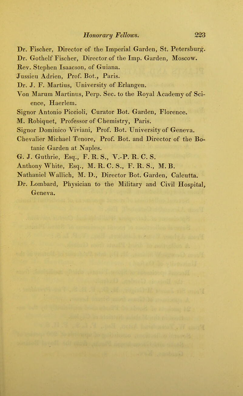 Dr. Fischer, Director of the Imperial Garden, St. Petersburg. Dr. Gothelf Fischer, Director of the Imp. Garden, Moscow. Rev. Stephen Isaacson, of Guiana. Jussieu Adrien, Prof. Bot., Paris. Dr. J. F. Martins, University of Erlangen. Von Marum Martinus, Perp. Sec. to the Royal Academy of Sci- ence, Haerlem. Signor Antonio Piccioli, Curator Bot. Garden, Florence, M. Robiquet, Professor of Chemistry, Paris. Signor Dominico Viviani, Prof. Bot. University of Geneva. Chevalier Michael Tenore, Prof. Bot. and Director of the Bo- tanic Garden at Naples. G. J. Guthrie, Esq., F. R. S., V.-P. R. C. S. Anthony White, Esq., M. R. C. S., F. R. S., M. B. Nathaniel Wallich, M. D., Director Bot. Garden, Calcutta. Dr. Lombard, Physician to the Military and Civil Hospital, Geneva.
