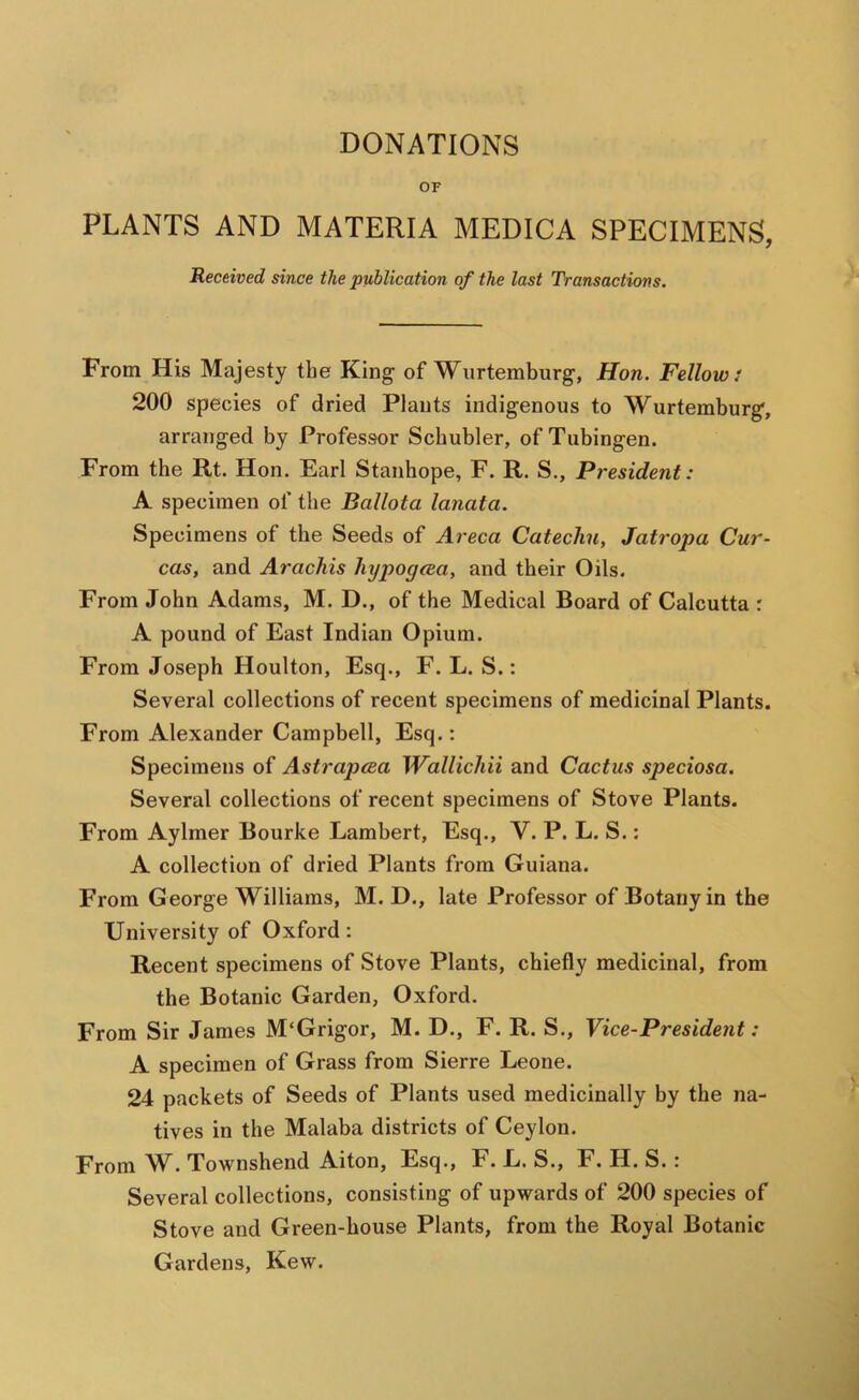 DONATIONS OF PLANTS AND MATERIA MEDICA SPECIMENS, Received since the publication of the last Transactions. From His Majesty the King of Wurtemburg, Hon. Fellow i 200 species of dried Plants indigenous to Wurtemburg, arranged by Professor Schubler, of Tubingen. From the Rt. Hon. Earl Stanhope, F. R. S., President: A specimen of the Ballota lanata. Specimens of the Seeds of Areca Catechu, Jatropa Cur- cas, and Arachis hypogaa, and their Oils. From John Adams, M. D., of the Medical Board of Calcutta : A pound of East Indian Opium. From Joseph Houlton, Esq., F. L. S.: Several collections of recent specimens of medicinal Plants. From Alexander Campbell, Esq.; Specimens of Astrapcea Wallichii and Cactus speciosa. Several collections of recent specimens of Stove Plants. From Aylmer Bourke Lambert, Esq., V. P. L. S.; A collection of dried Plants from Guiana. From G eorge Williams, M. D., late Professor of Botany in the University of Oxford: Recent specimens of Stove Plants, chiefly medicinal, from the Botanic Garden, Oxford. From Sir James M'Grigor, M. D., F. R. S., Vice-President: A specimen of Grass from Sierre Leone. 24 packets of Seeds of Plants used medicinally by the na- tives in the Malaba districts of Ceylon. From W. Townshend Aiton, Esq., F. L. S., F. H.S.: Several collections, consisting of upwards of 200 species of Stove and Green-house Plants, from the Royal Botanic Gardens, Kew.