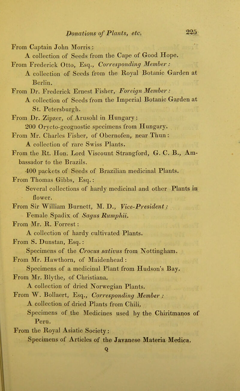 From Captain John Morris : A collection of Seeds from the Cape of Good Hope. From Frederick Otto, Esq., Corresponding Member: A collection of Seeds from the Royal Botanic Garden at Berlin. From Dr. Frederick Ernest Fisher, Foreign Member: A collection of Seeds from the Imperial Botanic Garden at St. Petersburg’h. From Dr. Zipzer, of Arusohl in Hungary: 200 Orycto-geognostic specimens from Hungary. From Mr. Charles Fisher, of Obernofen, near Thun : A collection of rare Swiss Plants. From the Rt. Hon. Lord Viscount Strangford, G. C. B., Am- bassador to the Brazils. 400 packets of Seeds of Brazilian medicinal Plants. From Thomas Gibbs, Esq.: Several collections of hardy medicinal and other Plants in flower. From Sir William Burnett, M. D., Vice-President: Female Spadix of Sagus Rumphii. From Mr. R. Forrest: A collection of hardy cultivated Plants. From S. Dunstan, Esq.: Specimens of the Crocus sativus from Nottingham. From Mr. Hawthorn, of Maidenhead: Specimens of a medicinal Plant from Hudson’s Bay. From Mr. Blythe, of Christiana. A collection of dried Norwegian Plants. From W. Bollaert, Esq., Corresponding Member : A collection of dried Plants from Chili. Specimens of the Medicines used by the Chiritmanos of Peru. From the Royal Asiatic Society; Specimens of Articles of the Javanese Materia Medica. Q