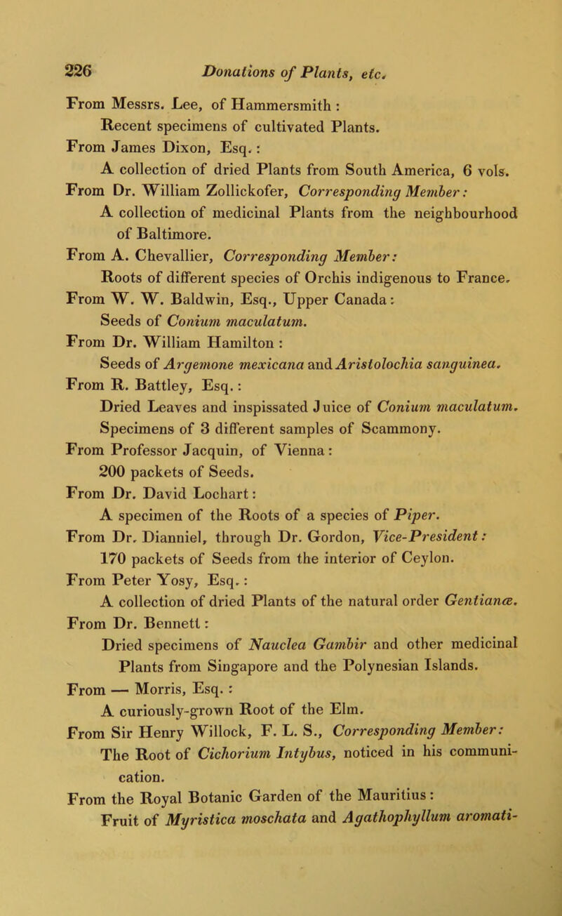 From Messrs. Lee, of Hammersmith : Recent specimens of cultivated Plants. From James Dixon, Esq.: A collection of dried Plants from South America, 6 vols. From Dr. William Zollickofer, Corresponding Member: A collection of medicinal Plants from the neighbourhood of Baltimore. From A. Chevallier, Corresponding Member: Roots of different species of Orchis indigenous to France, From W. W. Baldwin, Esq., Upper Canada: Seeds of Conium maculatum. From Dr. William Hamilton : Seeds of Argemone mexicana ^ndiAristolochia sanguinea. From R. Battley, Esq.: Dried Leaves and inspissated Juice of Conium maculatum. Specimens of 3 different samples of Scammony. From Professor Jacquin, of Vienna: 200 packets of Seeds. From Dr. David Lochart: A specimen of the Roots of a species of Piper. From Dr, Dianniel, through Dr. Gordon, Vice-President: 170 packets of Seeds from the interior of Ceylon. From Peter Yosy, Esq,: A collection of dried Plants of the natural order Gentiance. From Dr. Bennett: Dried specimens of Nauclea Gambir and other medicinal Plants from Singapore and the Polynesian Islands. From — Morris, Esq. : A curiously-grown Root of the Elm. From Sir Henry Willock, F. L. S., Corresponding Member: The Root of Cichorium Intybus, noticed in his communi- cation. From the Royal Botanic Garden of the Mauritius: Fruit of Myristica moschata and Agathopliyllum aromati-