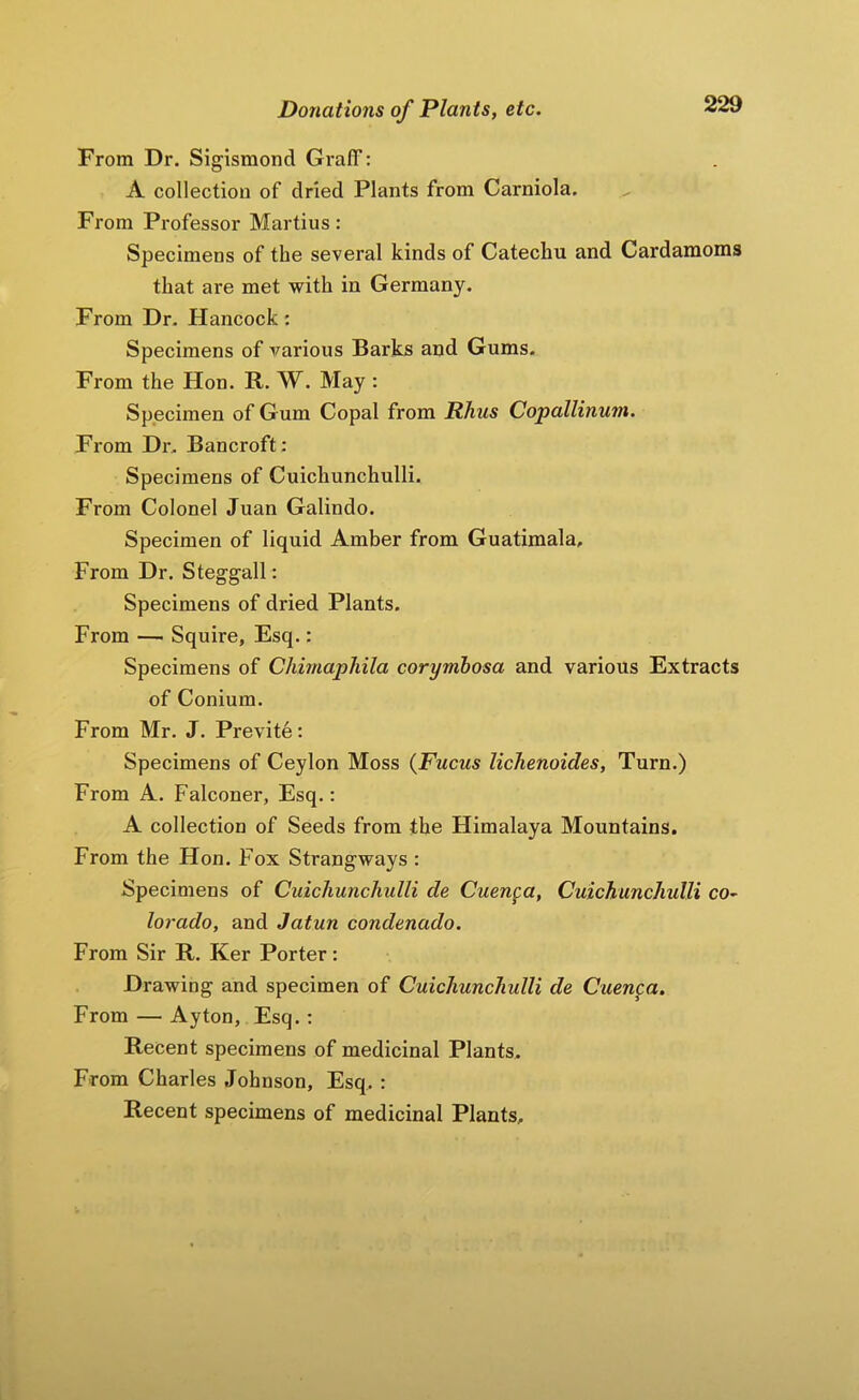 From Dr. Sigismond Graff: A collection of dried Plants from Carniola. From Professor Martins: Specimens of the several kinds of Catechu and Cardamoms that are met with in Germany. From Dr, Hancock: Specimens of various Barks and Gums. From the Hon. R. W. May : Specimen of G um Copal from Rhus Copallinuni. From Dr, Bancroft: Specimens of Cuichunchulli. From Colonel Juan Galindo. Specimen of liquid Amber from Guatimala, From Dr. Steggall : Specimens of dried Plants. From — Squire, Esq.: Specimens of Chimapliila corymhosa and various Extracts of Conium. From Mr. J. Previte: Specimens of Ceylon Moss {Fucus lichenoides, Turn.) From A. Falconer, Esq.: A collection of Seeds from the Himalaya Mountains. From the Hon. Fox Strangways : Specimens of Cuichunchulli de Cuenca, Cuichunchulli co^ lorado, and Jatun condenado. From Sir R. Ker Porter: Drawing and specimen of Cuichunchulli de Cuenca, From — Ayton, Esq. : Recent specimens of medicinal Plants, From Charles Johnson, Esq, : Recent specimens of medicinal Plants,