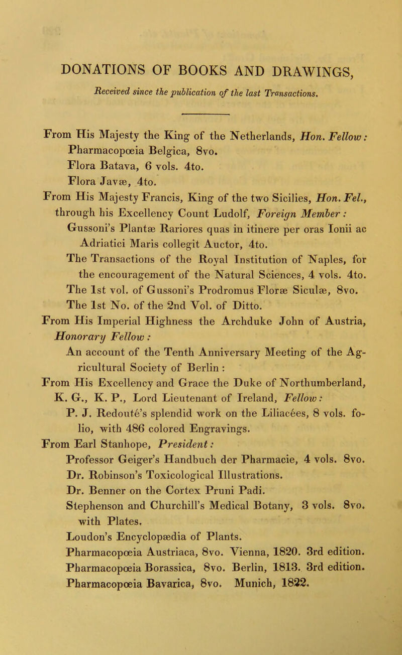 DONATIONS OF BOOKS AND DRAWINGS, Received since the publication of the last Transactions. From His Majesty the King of the Netherlands, Hon. Fellow: Pharmacopoeia Belgica, 8vo. Flora Batava, 6 vols. 4to. Flora Javae, 4to. From His Majesty Francis, King of the two Sicilies, Hon. Fel., through his Excellency Count Ludolf, Foreign Member: Gussoni’s Plantae Rariores quas in itinere per eras lonii ac Adriatici Maris collegit Auctor, 4to. The Transactions of the Royal Institution of Naples, for the encouragement of the Natural Sciences, 4 vols. 4to. The 1st vol. of Gussoni’s Prodromus Florae Siculae, 8vo. The 1st No. of the 2nd Vol. of Ditto. From His Imperial Highness the Archduke John of Austria, Honorary Fellow : An account of the Tenth Anniversary Meeting of the Ag- ricultural Society of Berlin : From His Excellency and Grace the Duke of Northumberland, K. G., K. P., Lord Lieutenant of Ireland, Fellow: P. J. Redoute’s splendid work on the Liliacees, 8 vols. fo- lio, with 486 colored Engravings. From Earl Stanhope, President: Professor Geiger’s Handbuch der Pharmacie, 4 vols. 8vo. Dr. Robinson’s Toxicological Illustrations. Dr. Benner on the Cortex Pruni Padi. Stephenson and Churchill’s Medical Botany, 3 vols. 8vo. with Plates. Loudon’s Encyclopaedia of Plants. Pharmacopoeia Austriaca, 8vo. Vienna, 1820. 3rd edition. Pharmacopoeia Borassica, 8vo. Berlin, 1813. 3rd edition. Pharmacopoeia Bavarica, 8vo. Munich, 1822.
