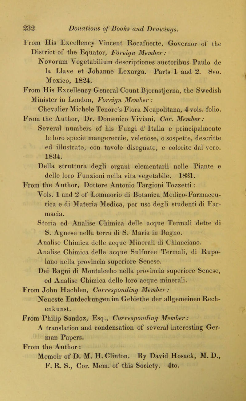 From His Excellency Vincent Rocafuerte, Governor of tlie District of the Equator, Foreign Member: Novorum Vegetabilium descriptiones auctoribus Paulo de la Llave et Johanne Lexarga. Parts 1 and 2. 8vo. Mexico, 1824. From His Excellency General Count Bjornstjerna, the Swedish Minister in London, Foreign Member : Chevalier Michele Tenore’s Flora Neapolitana, 4vols. folio. From the Author, Dr. Domenico Viviani, Cor. Member: Several numbers of his Fungi d’ Italia e principalmente le loro specie rnangereccie, velenose, o sospette, descritte ed illustrate, con tavole disegnate, e colorite dal vero. 1834. Della struttura degli oi'gani elementarii nelle Piante e delle loro Funzioni nella vita vegetabile. 1831. From the Author, Dottore Antonio Targioni Tozzetti: Vols. 1 and 2 of Lommorio di Botanica Medico-Farmaceu- tica e di Materia Medica, per uso degli student! di Far- macia. Storia ed Analise Chimica delle acque Termali dette di S. Agnese nella terra di S. Maria in Bagno. Analise Chimica delle acque Mineral! di Chianciano. Analise Chimica delle acque Sulfuree Termali, di Rupo- lano nella provincia superiore Senese. Dei Bagni di Montalcebo nella provincia superiore Senese, ed Analise Chimica delle loro acque mineral!. From John Hachlen, Corresponding Member: Neueste Entdeckungen im Gebiethe der allgemeinen Rech- enkunst. From Philip Sandoz, Esq., Corresponding Member: A translation and condensation of several interesting Ger- man Papers. From the Author: Memoir of D. M. H. Clinton. By David Hosack, M. D., F. R. S., Cor. Mem. of this Society. 4to.