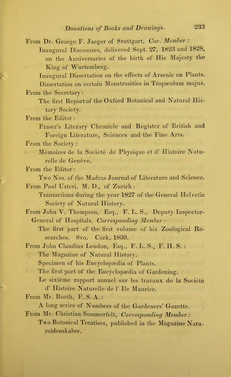 From Dr. George F. Jaeger of Stuttgart, Cor. Member : Inaugural Discourses, delivered Sept. 27, 1823 and 1828, on the Anniversaries of the birth of His Majesty the King of W urtemberg. Inauffural Dissertation on the elfects of Arsenic on Plants. Dissertation on certain Monstrosities in Tropaeolum majus. From the Secretary: The first Report of the Oxford Botanical and Natural His- tory Society. From the Editor: Fraser’s Literary Chronicle and Register of British and Foreign Literature, Sciences and the Fine Arts. From the Society: Memoires de la Societe de Physique et d’ Histoire Natu- relle de Geneve. From the Editor: Two Nos. of the Madras Journal of Literature and Science. From Paul Usteri, M. D., of Zurich : Transactions during the year 1827 of the General Helvetic Society of Natural History. From John V. Thompson, Esq., F. L. S., Deputy Inspector- General of Hospitals, Corresponding Member : The first part of the fii-st volume of his Zoological Re- searches. 8vo. Cork, 1830. From John Claudius Loudon, Esq., F. L. S., F. H. S. : The Magazine of Natural History. Specimen of his Encyclopaedia of Plants. The first part of the Encyclopaedia of Gardening. Le sixieme rapport annuel sur les travaux de la Societe d’ Histoire Naturelle de 1’ He Maurice. From Mr. Booth, F. S. A.: A long series of Numbers of the Gardeners’ Gazette. From Mr. Christian Sommerfelt, Corresponding Member: Two Botanical Treatises, published in the Magazine Natu- roidenskaber.