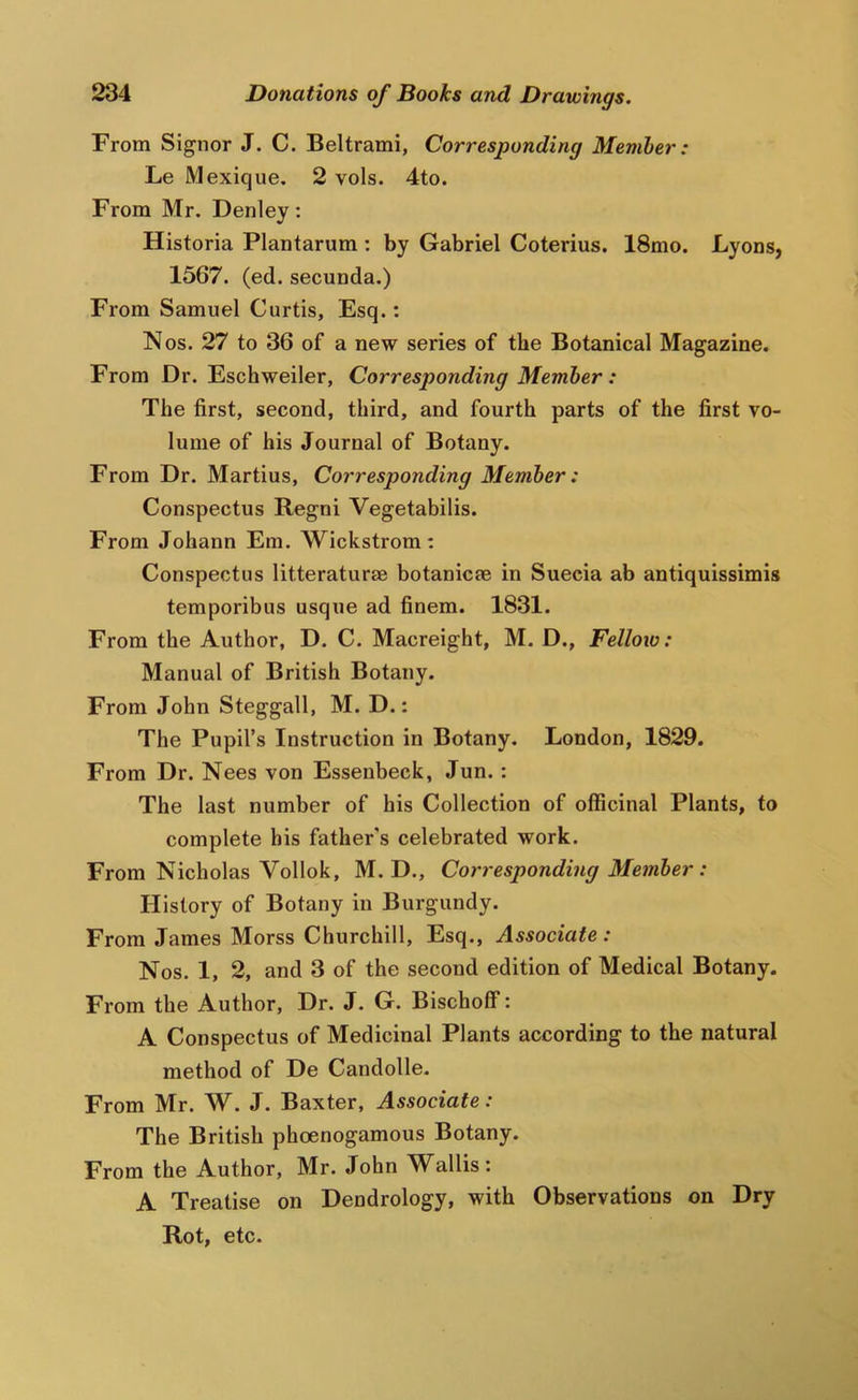 From Signor J. C. Beltrami, Corresponding Member: Le Mexique. 2 vols. 4to. From Mr. Denley: Historia Plantarum : by Gabriel Coterius. 18mo. Lyons, 1567. (ed. secunda.) From Samuel Curtis, Esq.: Nos. 27 to 36 of a new series of the Botanical Magazine. From Dr. Eschweiler, Corresponding Member : The first, second, third, and fourth parts of the first vo- lume of his Journal of Botany. From Dr. Martins, Corresponding Member: Conspectus Regni Vegetabilis. From Johann Em. Wickstrom; Conspectus litteraturae botanicre in Suecia ab antiquissimis temporibus usque ad finem. 1831. From the Author, D. C. Macreight, M. D., Fellow: Manual of British Botany. From John Steggall, M. D.: The Pupil’s Instruction in Botany. London, 1829. From Dr. Nees von Essenbeck, Jun. : The last number of his Collection of officinal Plants, to complete bis father's celebrated work. From Nicholas Vollok, M. D., Corresponding Member : History of Botany in Burgundy. From James Morss Churchill, Esq., Associate: Nos. 1, 2, and 3 of the second edition of Medical Botany. From the Author, Dr. J. G. Bischoff: A Conspectus of Medicinal Plants according to the natural method of De Candolle. From Mr. W. J. Baxter, Associate: The British phoenogamous Botany. From the Author, Mr. John Wallis; A Treatise on Dendrology, with Observations on Dry Rot, etc.