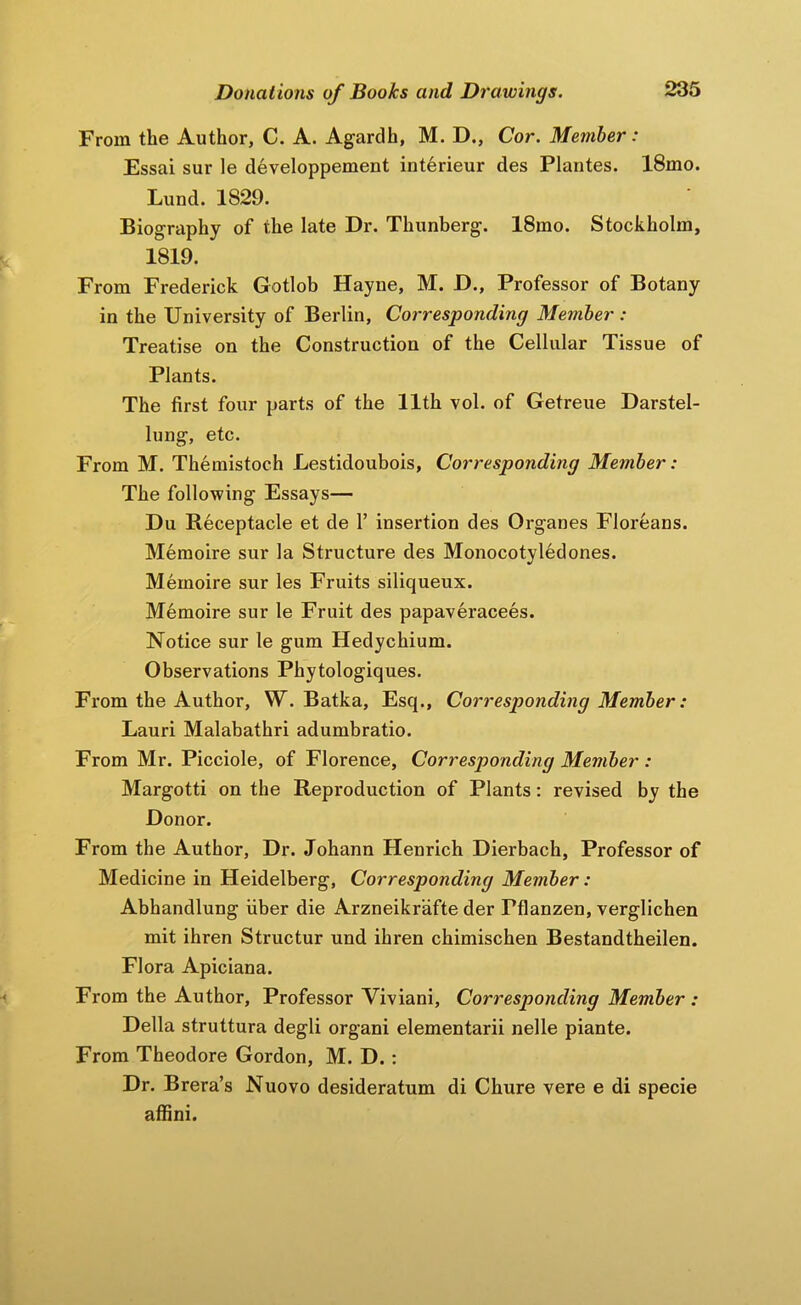 From the Author, C. A. Agardh, M. D., Cor. Member: Essai sur le developpement interieur des Plantes. 18mo. Lund. 1829. Biography of the late Dr. Thunberg. 18mo. Stockholm, 1819. From Frederick Gotlob Hayne, M. D., Professor of Botany in the University of Berlin, Corresponding Member : Treatise on the Construction of the Cellular Tissue of Plants. The first four parts of the 11th vol. of Getreue Darstel- lung, etc. From M. Themistoch Lestidoubois, Corresponding Member: The following Essays— Du Receptacle et de 1’ insertion des Organes Floreans. Meraoire sur la Structure des Monocotyledones. Mernoire sur les Fruits siliqueux. M^moire sur le Fruit des papaveracees. Notice sur le gum Hedychium. Observations Phytologiques. From the Author, W. Batka, Esq., Corresponding Member: Lauri Malabathri adumbratio. From Mr. Picciole, of Florence, Corresponding Member : Margotti on the Reproduction of Plants: revised by the Donor. From the Author, Dr. Johann Henrich Dierbach, Professor of Medicine in Heidelberg, Corresponding Member: Abhandlung fiber die Arzneikrafte der Pflanzen, verglichen mit ihren Structur und ihren chimischen Bestandtheilen. Flora Apiciana. From the Author, Professor Viviani, Corresponding Member : Della struttura degli organ! elementarii nelle piante. From Theodore Gordon, M. D.: Dr. Brera’s Nuovo desideratum di Chure vere e di specie afiini.