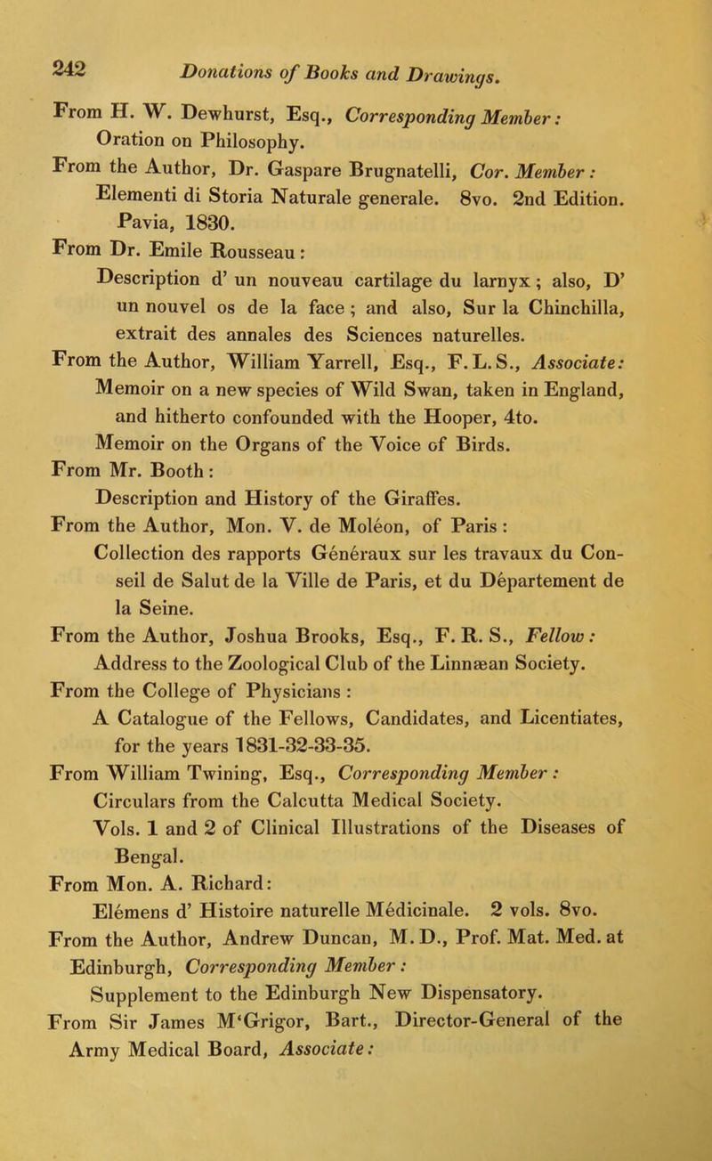 From H. W^. Dewhurst, Fsq., Corresponding Member: Oration on Philosophy. From the Author, Dr. Gaspare Brugnatelli, Cor. Member: Elementi di Storia Naturale generale. 8vo. 2nd Edition. Pavia, 1830. From Dr. Emile Rousseau: Description d’ un nouveau cartilage du larnyx; also, D’ un nouvel os de la face; and also, Sur la Chinchilla, extrait des annales des Sciences naturelles. From the Author, William Yarrell, Esq., F.L.S., Associate: Memoir on a new species of Wild Swan, taken in England, and hitherto confounded with the Hooper, 4to. Memoir on the Organs of the Voice of Birds. From Mr. Booth: Description and History of the Giraffes. From the Author, Mon. V. de Moleon, of Paris : Collection des rapports Generaux sur les travaux du Con- seil de Salut de la Ville de Paris, et du Dhpartement de la Seine. From the Author, Joshua Brooks, Esq., F. R. S., Fellow: Address to the Zoological Club of the Linnaean Society. From the College of Physicians : A Catalogue of the Fellows, Candidates, and Licentiates, for the years 1831-32-33-35. From William Twining, Esq., Corresponding Member : Circulars from the Calcutta Medical Society. Vols. 1 and 2 of Clinical Illustrations of the Diseases of Bengal. From Mon. A. Richard: Elemens d’ Histoire naturelle Medicinale. 2 vols. 8vo. From the Author, Andrew Duncan, M. D., Prof. Mat. Med. at Edinburgh, Corresponding Member: Supplement to the Edinburgh New Dispensatory. From Sir James M‘Grigor, Bart., Director-General of the Army Medical Board, Associate: