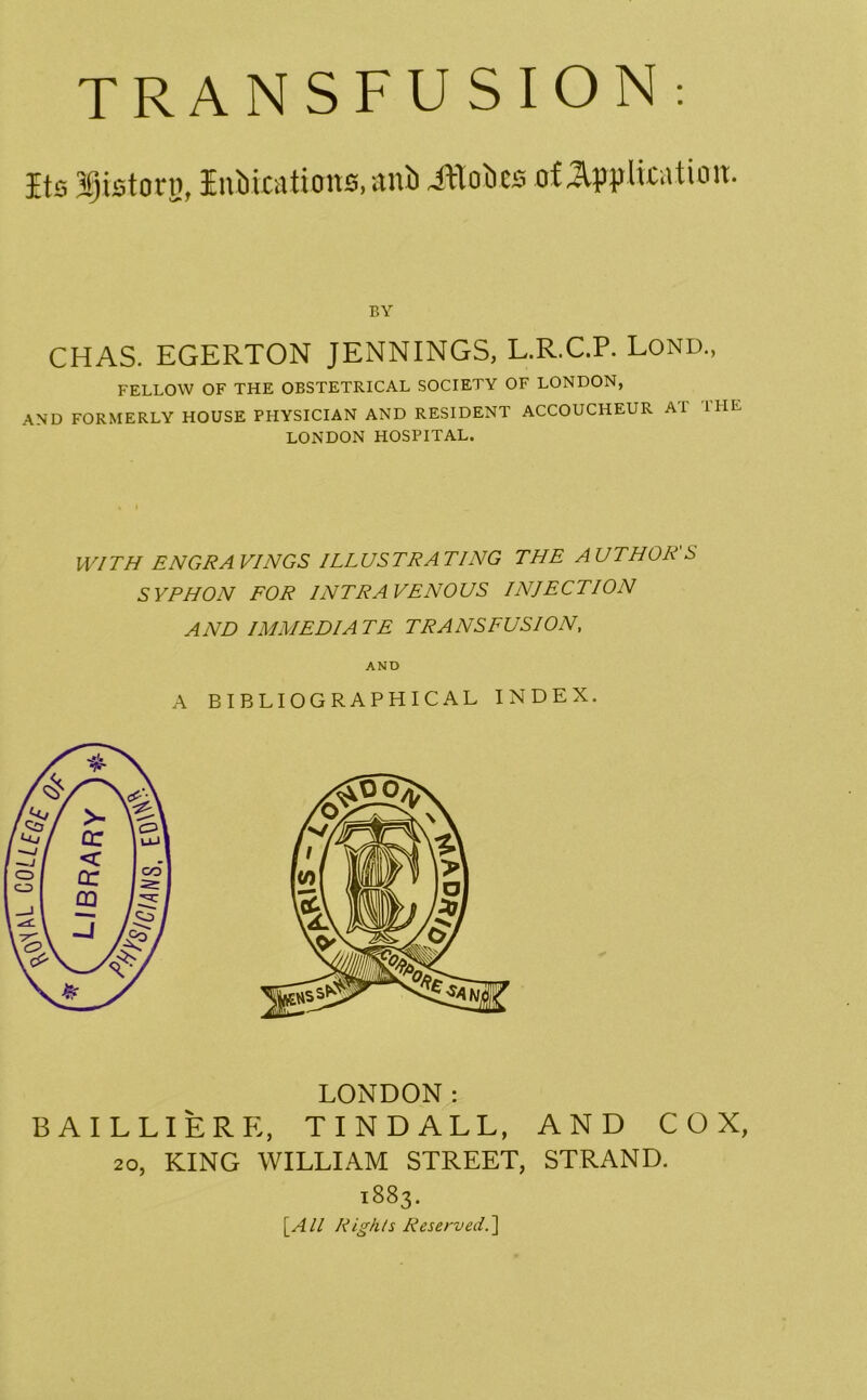Its j!)istonj, Inbications, anb iflobes of application. BY CHAS. EGERTON JENNINGS, L.R.C.P. Lond., FELLOW OF THE OBSTETRICAL SOCIETY OF LONDON, AND FORMERLY HOUSE PHYSICIAN AND RESIDENT ACCOUCHEUR Ai I HE LONDON HOSPITAL. WITH ENGRAVINGS ILLUSTRATING THE AUTHOR'S SYPHON FOR INTRAVENOUS INJECTION AND IMMEDIATE TRANSFUSION, AND A BIBLIOGRAPHICAL INDEX. LONDON: BAILLIERK, TINDALL, AND COX, 20, KING WILLIAM STREET, STRAND. 1883. [All Rights Reserved.']