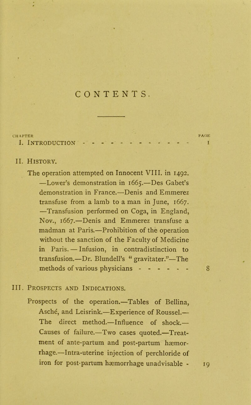 CONTENTS. CHAPTER PAOE I. Introduction i II. History. The operation attempted on Innocent VIII. in 1492. —Lower’s demonstration in 1665.—Des Gabet’s demonstration in France.—Denis and Emmerez transfuse from a lamb to a man in June, 1667. —Transfusion performed on Coga, in England, Nov., 1667.—Denis and Emmerez transfuse a madman at Paris.—Prohibition of the operation without the sanction of the Faculty of Medicine in Paris. — Infusion, in contradistinction to transfusion.—Dr. Blundell’s “ gravitater.”—The methods of various physicians 8 III. Prospects and Indications. Prospects of the operation.—Tables of Beilina, Asche, and Leisrink.—Experience of Roussel.— The direct method.—Influence of shock.— Causes of failure.—Two cases quoted.—Treat- ment of ante-partum and post-partum haemor- rhage.—Intra-uterine injection of perchloride of iron for post-partum haemorrhage unadvisable - 19