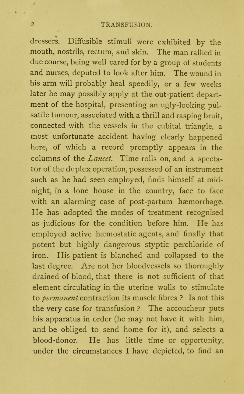 dressers. Diffusible stimuli were exhibited by the mouth, nostrils, rectum, and skin. The man rallied in due course, being well cared for by a group of students and nurses, deputed to look after him. The wound in his arm will probably heal speedily, or a few weeks later he may possibly apply at the out-patient depart- ment of the hospital, presenting an ugly-looking pul- satile tumour, associated with a thrill and rasping bruit, connected with the vessels in the cubital triangle, a most unfortunate accident having clearly happened here, of which a record promptly appears in the columns of the Lancet. Time rolls on, and a specta- tor of the duplex operation, possessed of an instrument such as he had seen employed, finds himself at mid- night, in a lone house in the country, face to face with an alarming case of post-partum haemorrhage. He has adopted the modes of treatment recognised as judicious for the condition before him. He has employed active haemostatic agents, and finally that potent but highly dangerous styptic perchloride of iron. His patient is blanched and collapsed to the last degree. Are not her bloodvessels so thoroughly drained of blood, that there is not sufficient of that element circulating in the uterine walls to stimulate to permanent contraction its muscle fibres ? Is not this the very case for transfusion ? The accoucheur puts his apparatus in order (he may not have it with him, and be obliged to send home for it), and selects a blood-donor. He has little time or opportunity, under the circumstances I have depicted, to find an