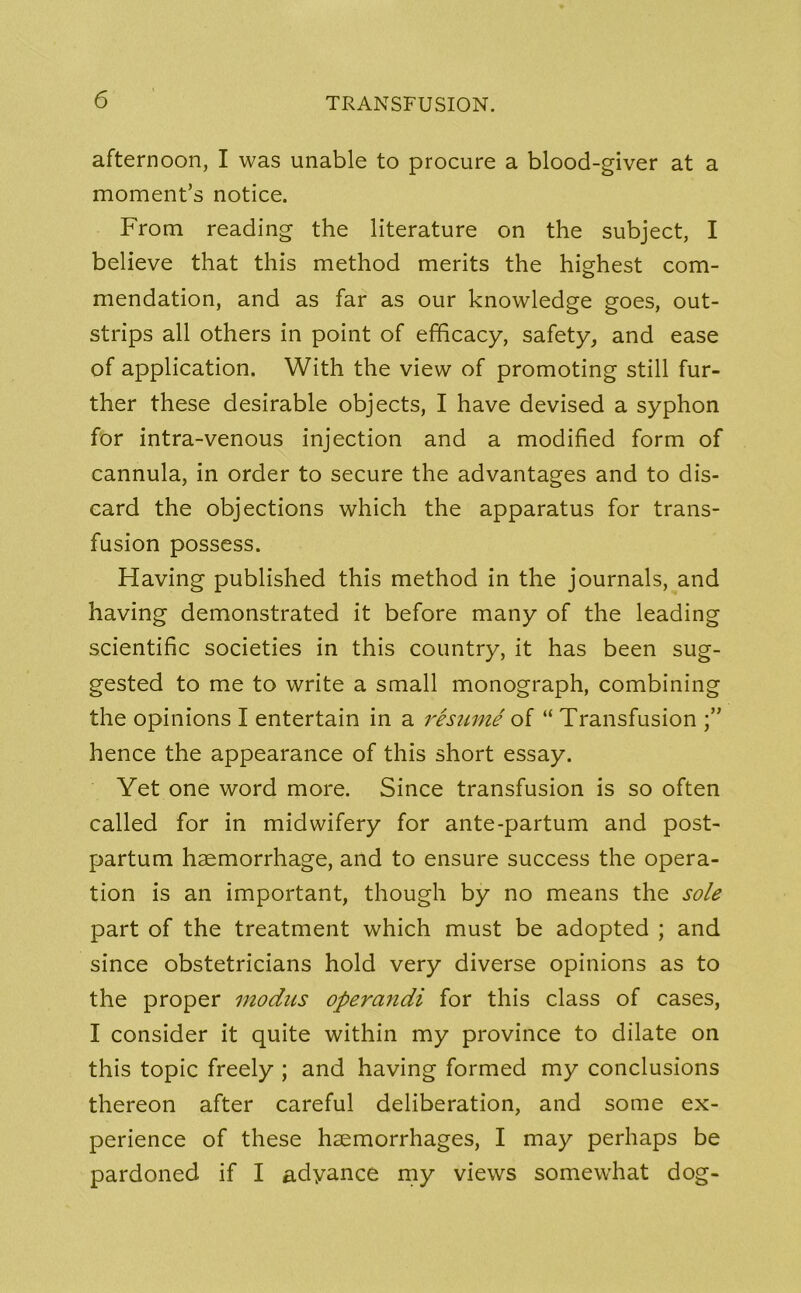 afternoon, I was unable to procure a blood-giver at a moment’s notice. From reading the literature on the subject, I believe that this method merits the highest com- mendation, and as far as our knowledge goes, out- strips all others in point of efficacy, safety, and ease of application. With the view of promoting still fur- ther these desirable objects, I have devised a syphon for intra-venous injection and a modified form of cannula, in order to secure the advantages and to dis- card the objections which the apparatus for trans- fusion possess. Having published this method in the journals, and having demonstrated it before many of the leading scientific societies in this country, it has been sug- gested to me to write a small monograph, combining the opinions I entertain in a resume of “ Transfusion hence the appearance of this short essay. Yet one word more. Since transfusion is so often called for in midwifery for ante-partum and post- partum haemorrhage, and to ensure success the opera- tion is an important, though by no means the sole part of the treatment which must be adopted ; and since obstetricians hold very diverse opinions as to the proper modus operandi for this class of cases, I consider it quite within my province to dilate on this topic freely ; and having formed my conclusions thereon after careful deliberation, and some ex- perience of these haemorrhages, I may perhaps be pardoned if I adyance my views somewdiat dog-