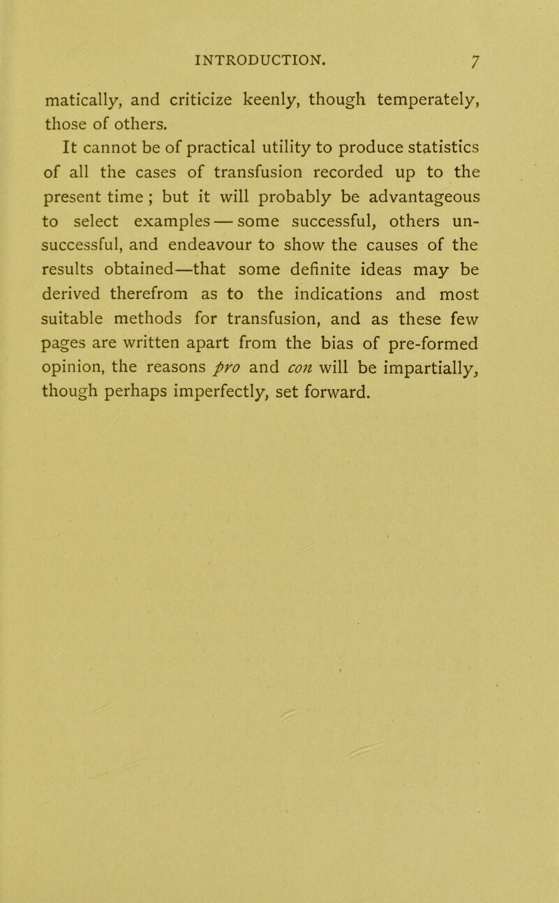 matically, and criticize keenly, though temperately, those of others. It cannot be of practical utility to produce statistics of all the cases of transfusion recorded up to the present time ; but it will probably be advantageous to select examples — some successful, others un- successful, and endeavour to show the causes of the results obtained—that some definite ideas may be derived therefrom as to the indications and most suitable methods for transfusion, and as these few pages are written apart from the bias of pre-formed opinion, the reasons pro and con will be impartially, though perhaps imperfectly, set forward.