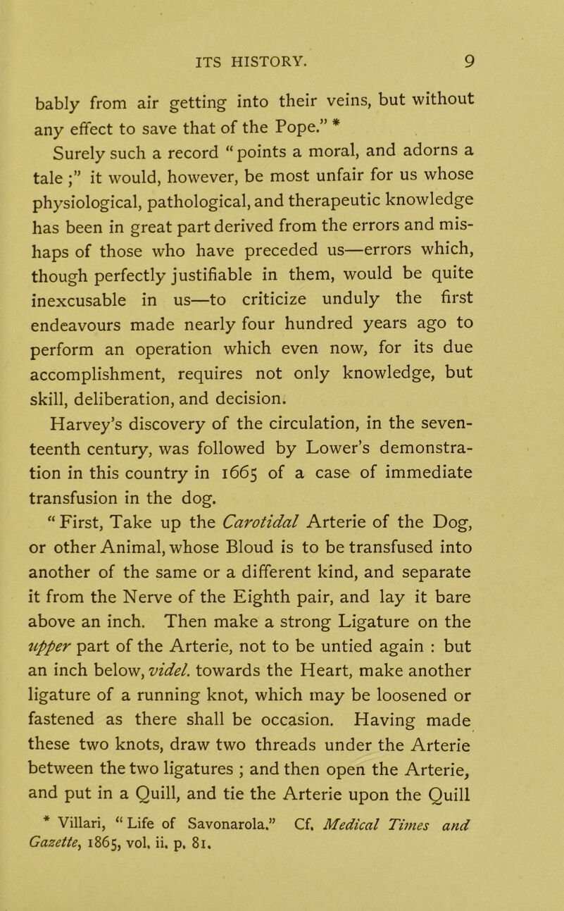 bably from air getting into their veins, but without any effect to save that of the Pope.” * Surely such a record “ points a moral, and adorns a tale it would, however, be most unfair for us whose physiological, pathological, and therapeutic knowledge has been in great part derived from the errors and mis- haps of those who have preceded us—errors which, though perfectly justifiable in them, would be quite inexcusable in us—to criticize unduly the first endeavours made nearly four hundred years ago to perform an operation which even now, for its due accomplishment, requires not only knowledge, but skill, deliberation, and decision. Harvey’s discovery of the circulation, in the seven- teenth century, was followed by Lower’s demonstra- tion in this country in 1665 of a case of immediate transfusion in the dog. “First, Take up the Carotidal Arterie of the Dog, or other Animal, whose Bloud is to be transfused into another of the same or a different kind, and separate it from the Nerve of the Eighth pair, and lay it bare above an inch. Then make a strong Ligature on the upper part of the Arterie, not to be untied again : but an inch below, videL towards the Heart, make another ligature of a running knot, which may be loosened or fastened as there shall be occasion. Having made these two knots, draw two threads under the Arterie between the two ligatures ; and then open the Arterie, and put in a Quill, and tie the Arterie upon the Quill Villari, “ Life of Savonarola.” Cf. Medical Times and Gazette, 1865, vol. ii. p. 81.