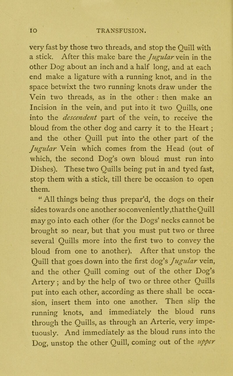 very fast by those two threads, and stop the Quill with a stick. After this make bare the Jugular vzin in the other Dog about an inch and a half long, and at each end make a ligature with a running knot, and in the space betwixt the two running knots draw under the Vein two threads, as in the other : then make an Incision in the vein, and put into it two Quills, one into the descendent part of the vein, to receive the bloud from the other dog and carry it to the Heart ; and the other Quill put into the other part of the Jugular Vein which comes from the Head (out of which, the second Dog’s own bloud must run into Dishes). These two Quills being put in and tyed fast, stop them with a stick, till there be occasion to open them. “ All things being thus prepar’d, the dogs on their sides towards one another soconveniently,thattheQuill may go into each other (for the Dogs’ necks cannot be brought so near, but that you must put two or three several Quills more into the first two to convey the bloud from one to another). After that unstop the Quill that goes down into the first dog’s Jugular vein, and the other Quill coming out of the other Dog’s Artery ; and by the help of two or three other Quills put into each other, according as there shall be occa- sion, insert them into one another. Then slip the running knots, and immediately the bloud runs through the Quills, as through an Arterie, very impe- tuously. And immediately as the bloud runs into the Dog, unstop the other Quill, coming out of the upper