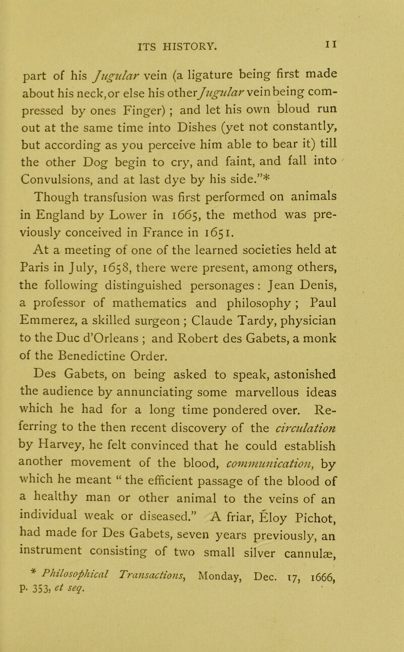 part of his Jugular vein (a ligature being first made about his neck, or else his other Jugular vein being com- pressed by ones Finger) ; and let his own bloud run out at the same time into Dishes (yet not constantly, but according as you perceive him able to bear it) till the other Dog begin to cry, and faint, and fall into Convulsions, and at last dye by his side.”* Though transfusion was first performed on animals in England by Lower in 1665, the method was pre- viously conceived in France in 1651. At a meeting of one of the learned societies held at Paris in July, 1658, there were present, among others, the following distinguished personages: Jean Denis, a professor of mathematics and philosophy ; Paul Emmerez, a skilled surgeon ; Claude Tardy, physician to the Due d’Orleans ; and Robert des Gabets, a monk of the Benedictine Order. Des Gabets, on being asked to speak, astonished the audience by annunciating some marvellous ideas which he had for a long time pondered over. Re- ferring to the then recent discovery of the circulation by Harvey, he felt convinced that he could establish another movement of the blood, communication, by which he meant “ the efficient passage of the blood of a healthy man or other animal to the veins of an individual weak or diseased.” A friar, Eloy Pichot, had made for Des Gabets, seven years previously, an instiument consisting of two small silver cannulae, * Philosophical Transactions, Monday, Dec. 17, 1666, p. 353, et seq.