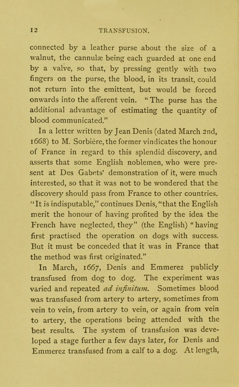 connected by a leather purse about the size of a walnut, the cannulae being each guarded at one end # by a valve, so that, by pressing gently with two fingers on the purse, the blood, in its transit, could not return into the emittent, but would be forced onwards into the afferent vein. “ The purse has the additional advantage of estimating the quantity of blood communicated.” In a letter written by Jean Denis (dated March 2nd, 1668) to M. Sorbiere, the former vindicates the honour of France in regard to this splendid discovery, and asserts that some English noblemen, who were pre- sent at Des Gabets’ demonstration of it, were much interested, so that it was not to be wondered that the discovery should pass from France to other countries. “It is indisputable,” continues Denis, “that the English merit the honour of having profited by the idea the French have neglected, they” (the English) “having first practised the operation on dogs with success. But it must be conceded that it was in France that the method was first originated.” In March, 1667, Denis and Emmerez publicly transfused from dog to dog. The experiment was varied and repeated ad infinitum. Sometimes blood was transfused from artery to artery, sometimes from vein to vein, from artery to vein, or again from vein to artery, the operations being attended with the best results. The system of transfusion was deve- loped a stage further a few days later, for Denis and Emmerez transfused from a calf to a dog. At length,