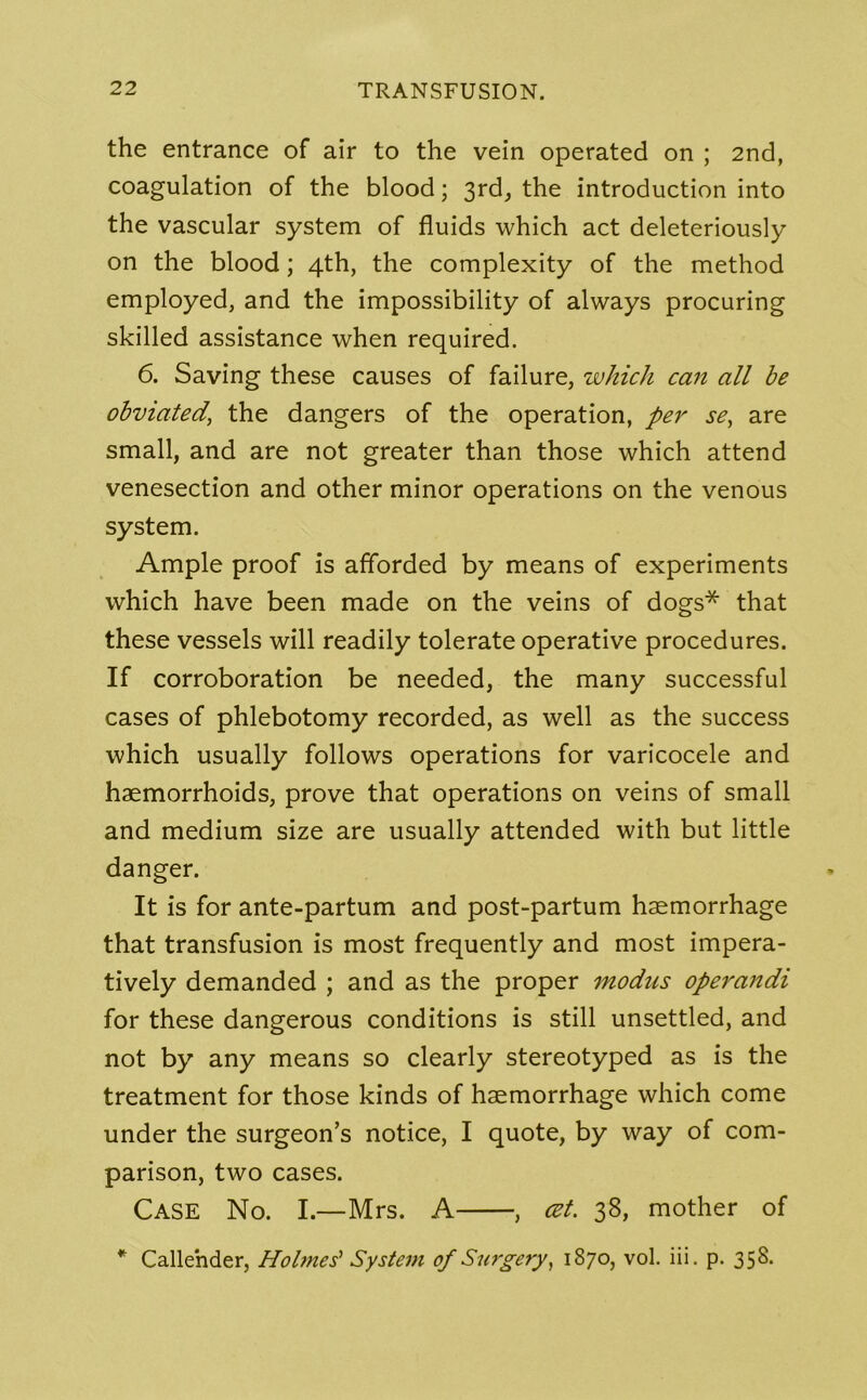 the entrance of air to the vein operated on ; 2nd, coagulation of the blood; 3rd, the introduction into the vascular system of fluids which act deleteriously on the blood; 4th, the complexity of the method employed, and the impossibility of always procuring skilled assistance when required. 6. Saving these causes of failure, which can all be obviated’ the dangers of the operation, per se, are small, and are not greater than those which attend venesection and other minor operations on the venous system. Ample proof is afforded by means of experiments which have been made on the veins of dogs* that these vessels will readily tolerate operative procedures. If corroboration be needed, the many successful cases of phlebotomy recorded, as well as the success which usually follows operations for varicocele and haemorrhoids, prove that operations on veins of small and medium size are usually attended with but little danger. It is for ante-partum and post-partum haemorrhage that transfusion is most frequently and most impera- tively demanded ; and as the proper modus operandi for these dangerous conditions is still unsettled, and not by any means so clearly stereotyped as is the treatment for those kinds of haemorrhage which come under the surgeon’s notice, I quote, by way of com- parison, two cases. Case No. I.—Mrs. A , cet. 38, mother of * Callender, Holmes' System of Surgery, 1870, vol. iii. p. 358.