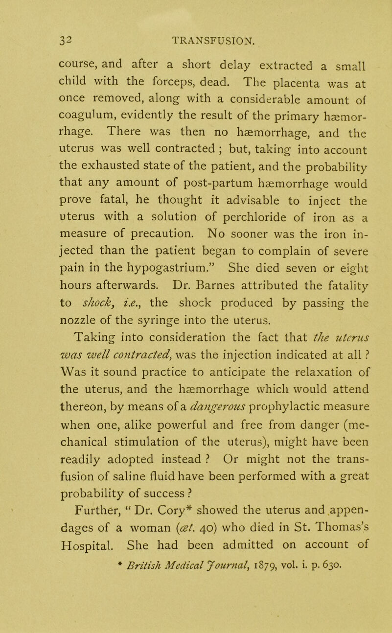 course, and after a short delay extracted a small child with the forceps, dead. The placenta was at once removed, along with a considerable amount of coagulum, evidently the result of the primary haemor- rhage. There was then no haemorrhage, and the uterus was well contracted ; but, taking into account the exhausted state of the patient, and the probability that any amount of post-partum haemorrhage would prove fatal, he thought it advisable to inject the uterus with a solution of perchloride of iron as a measure of precaution. No sooner was the iron in- jected than the patient began to complain of severe pain in the hypogastrium.” She died seven or eight hours afterwards. Dr. Barnes attributed the fatality to shock, i.e., the shock produced by passing the nozzle of the syringe into the uterus. Taking into consideration the fact that the uterus was well contracted, was the injection indicated at all ? Was it sound practice to anticipate the relaxation of the uterus, and the haemorrhage which would attend thereon, by means of a dangerous prophylactic measure when one, alike powerful and free from danger (me- chanical stimulation of the uterus), might have been readily adopted instead ? Or might not the trans- fusion of saline fluid have been performed with a great probability of success ? Further, “ Dr. Cory* showed the uterus and appen- dages of a woman (cet. 40) who died in St. Thomas’s Hospital. She had been admitted on account of * British Medical Journal, 1879, v°l- i* P- 630.