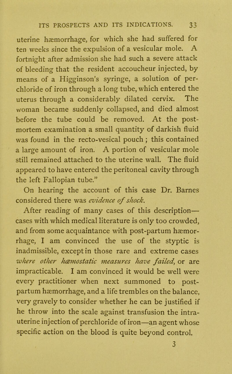 uterine haemorrhage, for which she had suffered for ten weeks since the expulsion of a vesicular mole. A fortnight after admission she had such a severe attack of bleeding that the resident accoucheur injected, by means of a Higginson’s syringe, a solution of per- chloride of iron through a long tube, which entered the uterus through a considerably dilated cervix. The woman became suddenly collapsed, and died almost before the tube could be removed. At the post- mortem examination a small quantity of darkish fluid was found in the recto-vesical pouch ; this contained a large amount of iron. A portion of vesicular mole still remained attached to the uterine wall. The fluid appeared to have entered the peritoneal cavity through the left Fallopian tube.” On hearing the account of this case Dr. Barnes considered there was evidence of shock. After reading of many cases of this description— cases with which medical literature is only too crowded, and from some acquaintance with post-partum haemor- rhage, I am convinced the use of the styptic is inadmissible, except in those rare and extreme cases where other hcemostatic measures have failed\ or are impracticable. I am convinced it would be well were every practitioner when next summoned to post- partum haemorrhage, and a life trembles on the balance, very gravely to consider whether he can be justified if he throw into the scale against transfusion the intra- uterine injection of perchloride of iron—an agent whose specific action on the blood is quite beyond control. 3