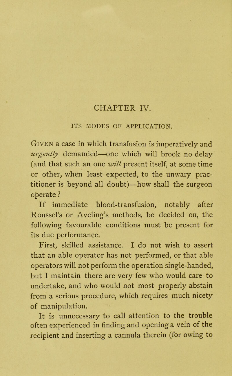 ITS MODES OF APPLICATION. Given a case in which transfusion is imperatively and urgently demanded—one which will brook no delay (and that such an one will present itself, at some time or other, when least expected, to the unwary prac- titioner is beyond all doubt)—how shall the surgeon operate ? If immediate blood-transfusion, notably after Roussel’s or Aveling s methods, be decided on, the following favourable conditions must be present for its due performance. First, skilled assistance. I do not wish to assert that an able operator has not performed, or that able operators will not perform the operation single-handed, but I maintain there are very few who would care to undertake, and who would not most properly abstain from a serious procedure, which requires much nicety of manipulation. It is unnecessary to call attention to the trouble often experienced in finding and opening a vein of the recipient and inserting a cannula therein (for owing to