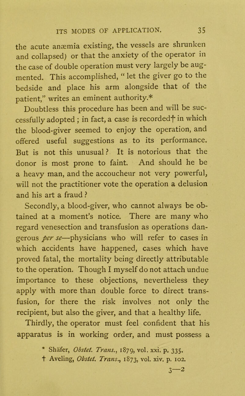 the acute anaemia existing, the vessels are shrunken and collapsed) or that the anxiety of the operator in the case of double operation must very largely be aug- mented. This accomplished, “ let the giver go to the bedside and place his arm alongside that of the patient,” writes an eminent authority* Doubtless this procedure has been and will be suc- cessfully adopted ; in fact, a case is recorded*}* in which the blood-giver seemed to enjoy the operation, and offered useful suggestions as to its performance. But is not this unusual ? It is notorious that the donor is most prone to faint. And should he be a heavy man, and the accoucheur not very powerful, will not the practitioner vote the operation a delusion and his art a fraud ? Secondly, a blood-giver, who cannot always be ob- tained at a moment’s notice. There are many who regard venesection and transfusion as operations dan- gerous per se—physicians who will refer to cases in which accidents have happened, cases which have proved fatal, the mortality being directly attributable to the operation. Though I myself do not attach undue importance to these objections, nevertheless they apply with more than double force to direct trans- fusion, for there the risk involves not only the recipient, but also the giver, and that a healthy life. Thirdly, the operator must feel confident that his apparatus is in working order, and must possess a * Shafer, Obstet. Trans1879, v°k xxh P* 335* t Aveling, Obstet. Trans., 1873, vol. xiv. P- 102. 3—2