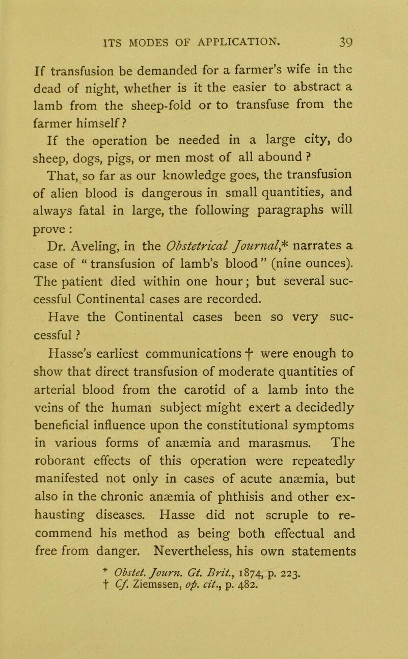 If transfusion be demanded for a farmer’s wife in the dead of night, whether is it the easier to abstract a lamb from the sheep-fold or to transfuse from the farmer himself? If the operation be needed in a large city, do sheep, dogs, pigs, or men most of all abound ? That, so far as our knowledge goes, the transfusion of alien blood is dangerous in small quantities, and always fatal in large, the following paragraphs will prove : Dr. Aveling, in the Obstetrical Journal,* narrates a case of “ transfusion of lamb’s blood ” (nine ounces). The patient died within one hour; but several suc- cessful Continental cases are recorded. Have the Continental cases been so very suc- cessful ? Hasse’s earliest communications *f* were enough to show that direct transfusion of moderate quantities of arterial blood from the carotid of a lamb into the veins of the human subject might exert a decidedly beneficial influence upon the constitutional symptoms in various forms of anaemia and marasmus. The roborant effects of this operation were repeatedly manifested not only in cases of acute anaemia, but also in the chronic anaemia of phthisis and other ex- hausting diseases. Hasse did not scruple to re- commend his method as being both effectual and free from danger. Nevertheless, his own statements * Obstet. Journ. Gt. Brit., 1874, p. 223. f Cf. Ziemssen, op. tit., p. 482.