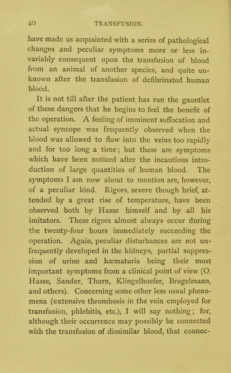 have made us acquainted with a series of pathological changes and peculiar symptoms more or less in- variably consequent upon the transfusion of blood from an animal of another species, and quite un- known after the transfusion of defibrinated human blood. It is not till after the patient has run the gauntlet of these dangers that he begins to feel the benefit of the operation. A feeling of imminent suffocation and actual syncope was frequently observed when the blood was allowed to flow into the veins too rapidly and for too long a time; but these are symptoms which have been noticed after the incautious intro- duction of large quantities of human blood. The symptoms I am now about to mention are, however, of a peculiar kind. Rigors, severe though brief, at- tended by a great rise of temperature, have been observed both by Hasse himself and by all his imitators. These rigors almost always occur during the twenty-four hours immediately succeeding the operation. Again, peculiar disturbances are not un- frequently developed in the kidneys, partial suppres- sion of urine and haematuria being their most important symptoms from a clinical point of view (O. Hasse, Sander, Thurn, Klingelhoefer, Brugelmann, and others). Concerning some other less usual pheno- mena (extensive thrombosis in the vein employed for transfusion, phlebitis, etc.), I will say nothing; for, although their occurrence may possibly be connected with the transfusion of dissimilar blood, that connec-