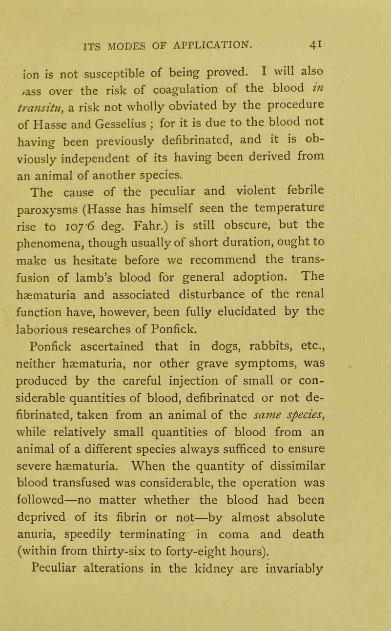 ion is not susceptible of being proved. I will also ,ass over the risk of coagulation of the .blood in transitu, a risk not wholly obviated by the proceduie of Hasse and Gesselius \ for it is due to the blood not having been previously defibrinated, and it is ob- viously independent of its having been derived from an animal of another species. The cause of the peculiar and violent febrile paroxysms (Hasse has himself seen the temperature rise to 107'6 deg. Fahr.) is still obscure, but the phenomena, though usually of short duration, ought to make us hesitate before we recommend the trans- fusion of lamb’s blood for general adoption. The haematuria and associated disturbance of the renal function have, however, been fully elucidated by the laborious researches of Ponfick. Ponfick ascertained that in dogs, rabbits, etc,, neither haematuria, nor other grave symptoms, was produced by the careful injection of small or con- siderable quantities of blood, defibrinated or not de- fibrinated, taken from an animal of the same species, while relatively small quantities of blood from an animal of a different species always sufficed to ensure severe haematuria. When the quantity of dissimilar blood transfused was considerable, the operation was followed—no matter whether the blood had been deprived of its fibrin or not—by almost absolute anuria, speedily terminating in coma and death (within from thirty-six to forty-eight hours). Peculiar alterations in the kidney are invariably