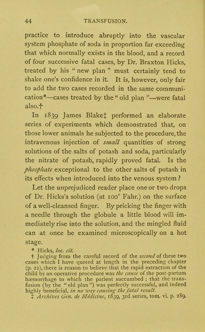 practice to introduce abruptly into the vascular system phosphate of soda in proportion far exceeding that which normally exists in the blood, and a record of four successive fatal cases, by Dr. Braxton Hicks, treated by his “ new plan ” must certainly tend to shake one’s confidence in it. It is, however, only fair to add the two cases recorded in the same communi- cation*—cases treated by the “ old plan ”—were fatal also.-|- In 1839 James BlakeJ performed an elaborate series of experiments which demonstrated that, on those lower animals he subjected to the procedure, the intravenous injection of small quantities of strong solutions of the salts of potash and soda, particularly the nitrate of potash, rapidly proved fatal. Is the phosphate exceptional to the other salts of potash in its effects when introduced into the venous system ? Let the unprejudiced reader place one or two drops of Dr. Hicks’s solution (at ioo° Fahr.) on the surface of a well-cleansed finger. By pricking the finger with a needle through the globule a little blood will im- mediately rise into the solution, and the mingled fluid can at once be examined microscopically on a hot stage. * Hicks, loc. cit. t Judging from the careful record of the second of these two cases which I have quoted at length in the preceding chapter (p. 22), there is reason to believe that the rapid extraction of the child by an operative procedure was the cause of the post-partum haemorrhage to which the patient succumbed ; that the trans- fusion (by the “old plan5’) was perfectly successful, and indeed highly beneficial, in no way causing the fatal result. J Archives Gen. de Medicine, 1839, 3rd series, tom. vi. p. 289.