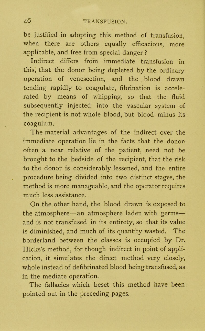 be justified in adopting this method of transfusion, when there are others equally efficacious, more applicable, and free from special danger ? Indirect differs from immediate transfusion in this, that the donor being depleted by the ordinary operation of venesection, and the blood drawn tending rapidly to coagulate, fibrination is accele- rated by means of whipping, so that the fluid subsequently injected into the vascular system of the recipient is not whole blood, but blood minus its coagulum. The material advantages of the indirect over the immediate operation lie in the facts that the donor? often a near relative of the patient, need not be brought to the bedside of the recipient, that the risk to the donor is considerably lessened, and the entire procedure being divided into two distinct stages, the method is more manageable, and the operator requires much less assistance. On the other hand, the blood drawn is exposed to the atmosphere—an atmosphere laden with germs— and is not transfused in its entirety, so that its value is diminished, and much of its quantity wasted. The borderland between the classes is occupied by Dr. Hicks’s method, for though indirect in point of appli- cation, it simulates the direct method very closely, whole instead of defibrinated blood being transfused, as in the mediate operation. The fallacies which beset this method have been pointed out in the preceding pages.