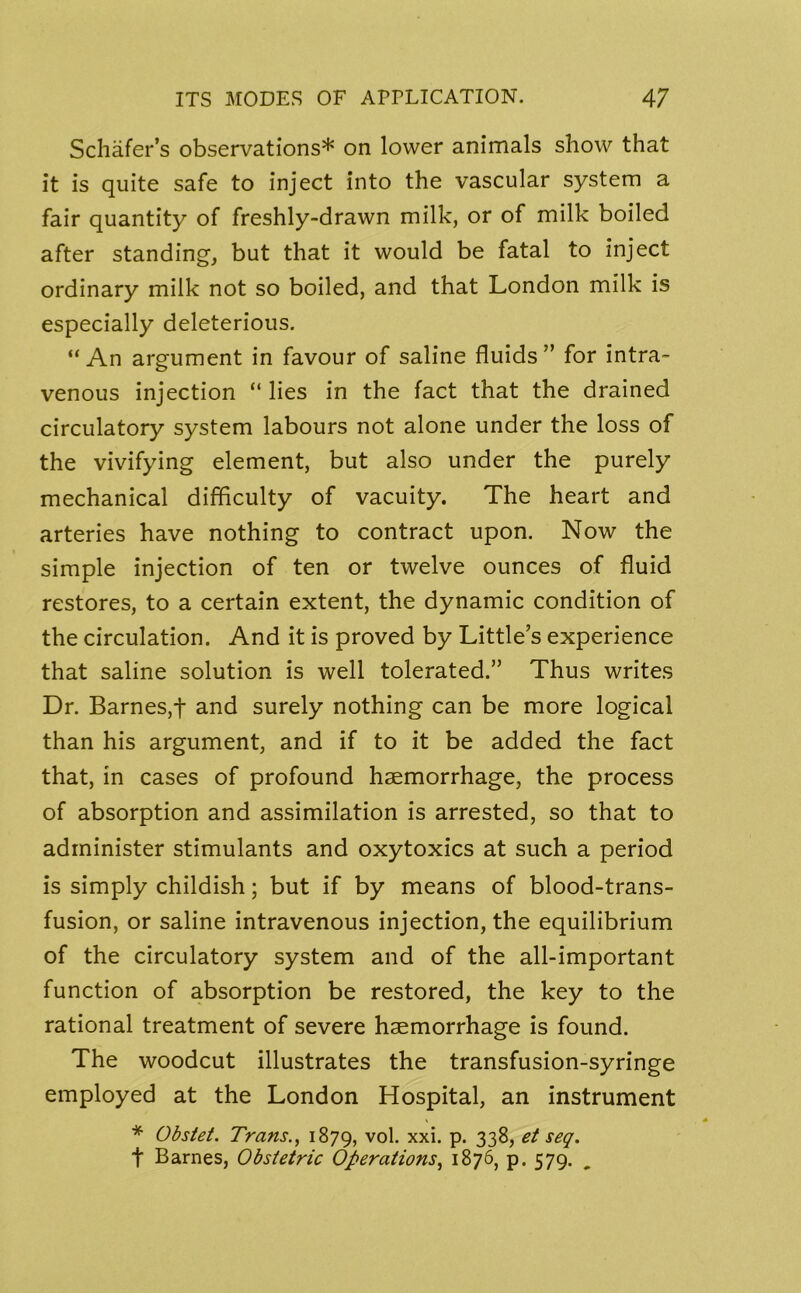 Schafer’s observations* on lower animals show that it is quite safe to inject into the vascular system a fair quantity of freshly-drawn milk, or of milk boiled after standing, but that it would be fatal to inject ordinary milk not so boiled, and that London milk is especially deleterious. “An argument in favour of saline fluids” for intra- venous injection “ lies in the fact that the drained circulatory system labours not alone under the loss of the vivifying element, but also under the purely mechanical difficulty of vacuity. The heart and arteries have nothing to contract upon. Now the simple injection of ten or twelve ounces of fluid restores, to a certain extent, the dynamic condition of the circulation. And it is proved by Little’s experience that saline solution is well tolerated.” Thus writes Dr. Barnes,t and surely nothing can be more logical than his argument, and if to it be added the fact that, in cases of profound haemorrhage, the process of absorption and assimilation is arrested, so that to administer stimulants and oxytoxics at such a period is simply childish; but if by means of blood-trans- fusion, or saline intravenous injection, the equilibrium of the circulatory system and of the all-important function of absorption be restored, the key to the rational treatment of severe haemorrhage is found. The woodcut illustrates the transfusion-syringe employed at the London Hospital, an instrument * Obstet. Trans., 1879, v°l- xxf P* 338, et seq. t Barnes, Obstetric Operations, 1876, p. 579.